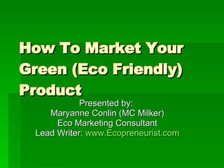 How To Market Your Green (Eco Friendly) Product Presented by:  Maryanne Conlin (MC Milker) Eco Marketing Consultant Lead Writer:  www.Ecopreneurist.com 