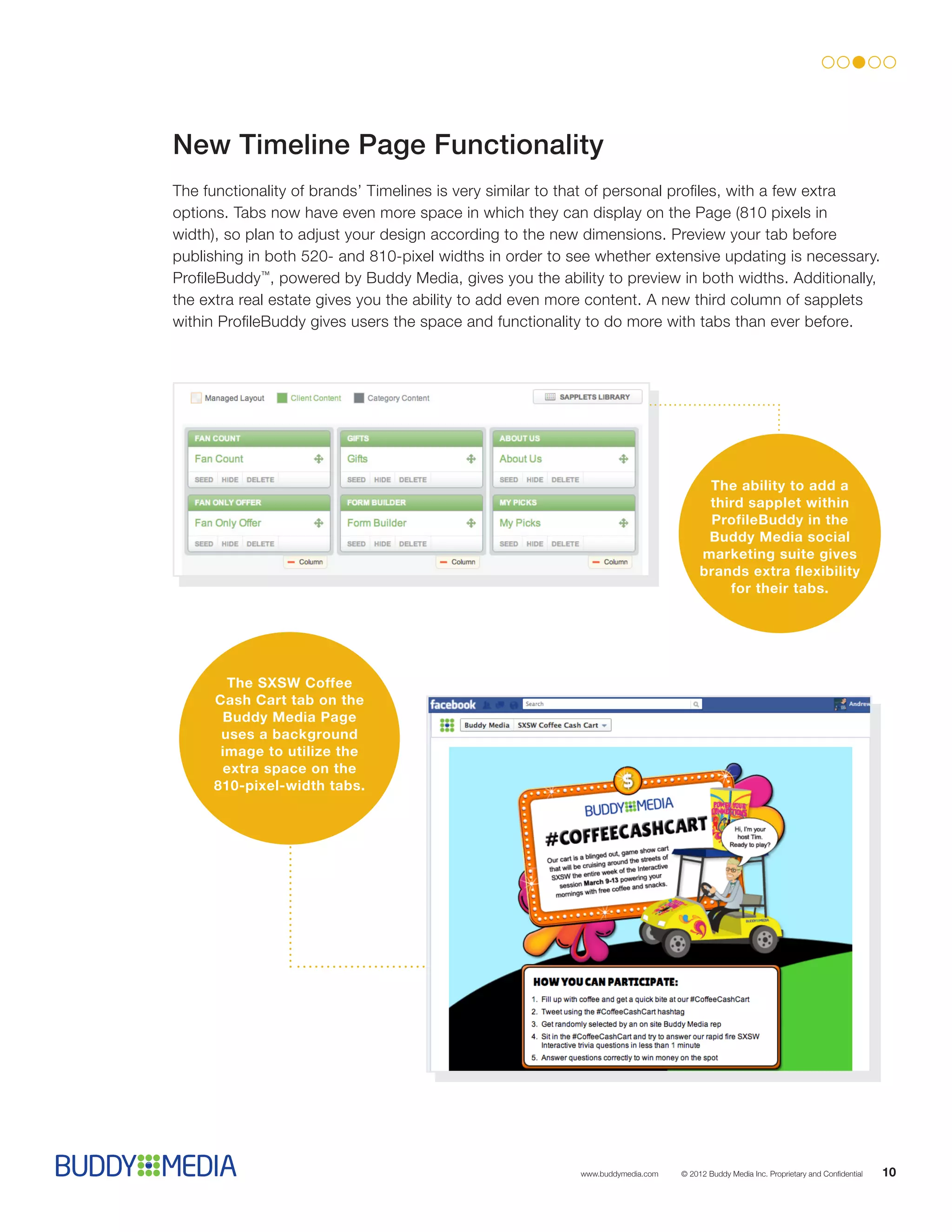 New Timeline Page Functionality
The functionality of brands’ Timelines is very similar to that of personal profiles, with a few extra
options. Tabs now have even more space in which they can display on the Page (810 pixels in
width), so plan to adjust your design according to the new dimensions. Preview your tab before
publishing in both 520- and 810-pixel widths in order to see whether extensive updating is necessary.
ProfileBuddy™, powered by Buddy Media, gives you the ability to preview in both widths. Additionally,
the extra real estate gives you the ability to add even more content. A new third column of sapplets
within ProfileBuddy gives users the space and functionality to do more with tabs than ever before.




                                                                                     The ability to add a
                                                                                     third sapplet within
                                                                                     ProfileBuddy in the
                                                                                     Buddy Media social
                                                                                    marketing suite gives
                                                                                    brands extra flexibility
                                                                                        for their tabs.




       The SXSW Coffee
     Cash Cart tab on the
      Buddy Media Page
      uses a background
      image to utilize the
      extra space on the
     810-pixel-width tabs.




                                                          www.buddymedia.com   © 2012 Buddy Media Inc. Proprietary and Confidential   10
 