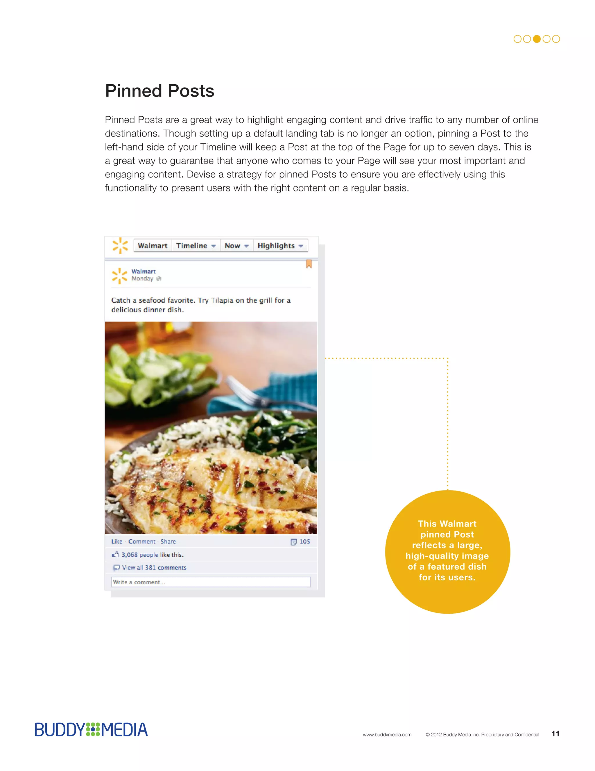 Pinned Posts
Pinned Posts are a great way to highlight engaging content and drive traffic to any number of online
destinations. Though setting up a default landing tab is no longer an option, pinning a Post to the
left-hand side of your Timeline will keep a Post at the top of the Page for up to seven days. This is
a great way to guarantee that anyone who comes to your Page will see your most important and
engaging content. Devise a strategy for pinned Posts to ensure you are effectively using this
functionality to present users with the right content on a regular basis.




                                                                              This Walmart
                                                                               pinned Post
                                                                            reflects a large,
                                                                           high-quality image
                                                                           of a featured dish
                                                                              for its users.




                                                            www.buddymedia.com   © 2012 Buddy Media Inc. Proprietary and Confidential   11
 