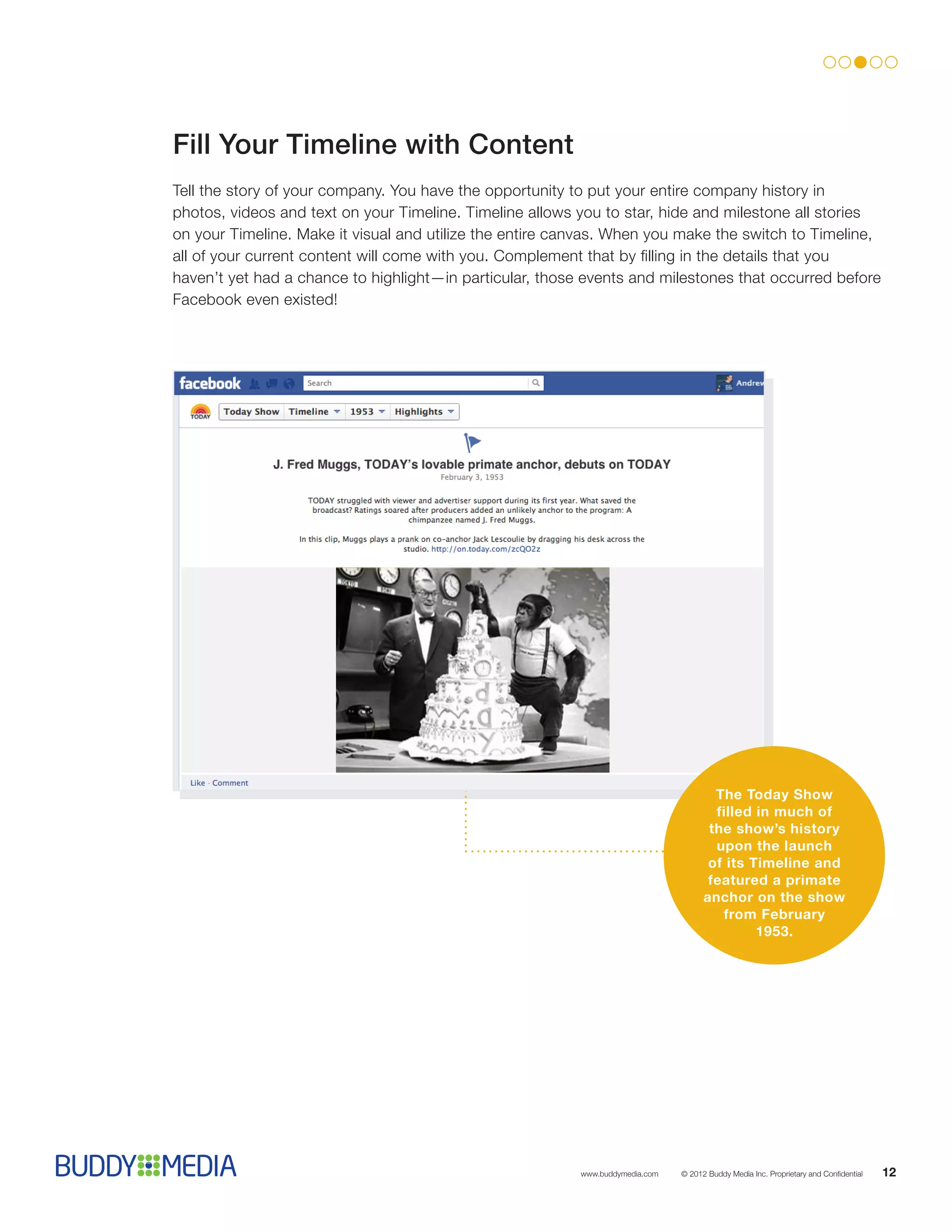 Fill Your Timeline with Content
Tell the story of your company. You have the opportunity to put your entire company history in
photos, videos and text on your Timeline. Timeline allows you to star, hide and milestone all stories
on your Timeline. Make it visual and utilize the entire canvas. When you make the switch to Timeline,
all of your current content will come with you. Complement that by filling in the details that you
haven’t yet had a chance to highlight—in particular, those events and milestones that occurred before
Facebook even existed!




                                                                                       The Today Show
                                                                                       filled in much of
                                                                                      the show’s history
                                                                                       upon the launch
                                                                                      of its Timeline and
                                                                                      featured a primate
                                                                                     anchor on the show
                                                                                        from February
                                                                                              1953.




                                                          www.buddymedia.com   © 2012 Buddy Media Inc. Proprietary and Confidential   12
 