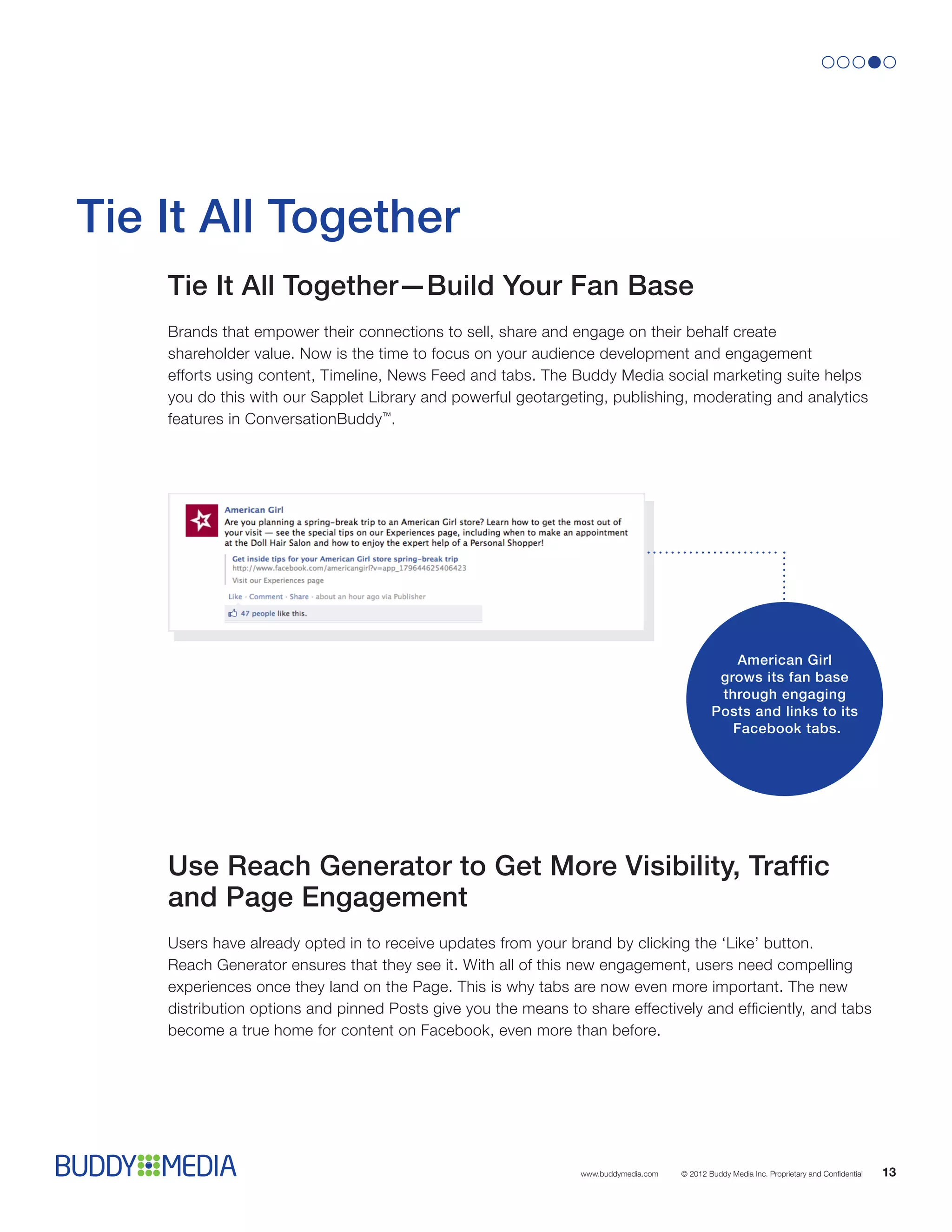 Tie It All Together
    Tie It All Together—Build Your Fan Base
    Brands that empower their connections to sell, share and engage on their behalf create
    shareholder value. Now is the time to focus on your audience development and engagement
    efforts using content, Timeline, News Feed and tabs. The Buddy Media social marketing suite helps
    you do this with our Sapplet Library and powerful geotargeting, publishing, moderating and analytics
    features in ConversationBuddy™.




                                                                                                 American Girl
                                                                                              grows its fan base
                                                                                              through engaging
                                                                                             Posts and links to its
                                                                                                Facebook tabs.




    Use Reach Generator to Get More Visibility, Traffic
    and Page Engagement
    Users have already opted in to receive updates from your brand by clicking the ‘Like’ button.
    Reach Generator ensures that they see it. With all of this new engagement, users need compelling
    experiences once they land on the Page. This is why tabs are now even more important. The new
    distribution options and pinned Posts give you the means to share effectively and efficiently, and tabs
    become a true home for content on Facebook, even more than before.




                                                                www.buddymedia.com   © 2012 Buddy Media Inc. Proprietary and Confidential   13
 
