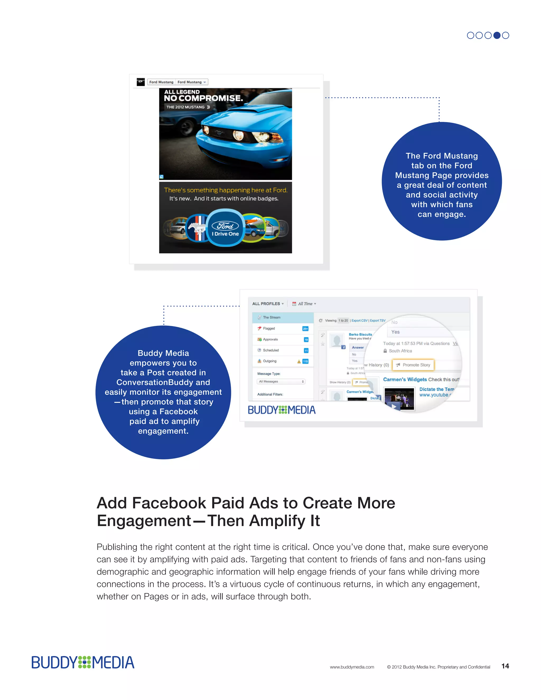 The Ford Mustang
                                                                                         tab on the Ford
                                                                                     Mustang Page provides
                                                                                     a great deal of content
                                                                                       and social activity
                                                                                         with which fans
                                                                                           can engage.




           Buddy Media
         empowers you to
      take a Post created in
     ConversationBuddy and
  easily monitor its engagement
    —then promote that story
         using a Facebook
         paid ad to amplify
           engagement.




Add Facebook Paid Ads to Create More
Engagement—Then Amplify It
Publishing the right content at the right time is critical. Once you’ve done that, make sure everyone
can see it by amplifying with paid ads. Targeting that content to friends of fans and non-fans using
demographic and geographic information will help engage friends of your fans while driving more
connections in the process. It’s a virtuous cycle of continuous returns, in which any engagement,
whether on Pages or in ads, will surface through both.




                                                            www.buddymedia.com   © 2012 Buddy Media Inc. Proprietary and Confidential   14
 