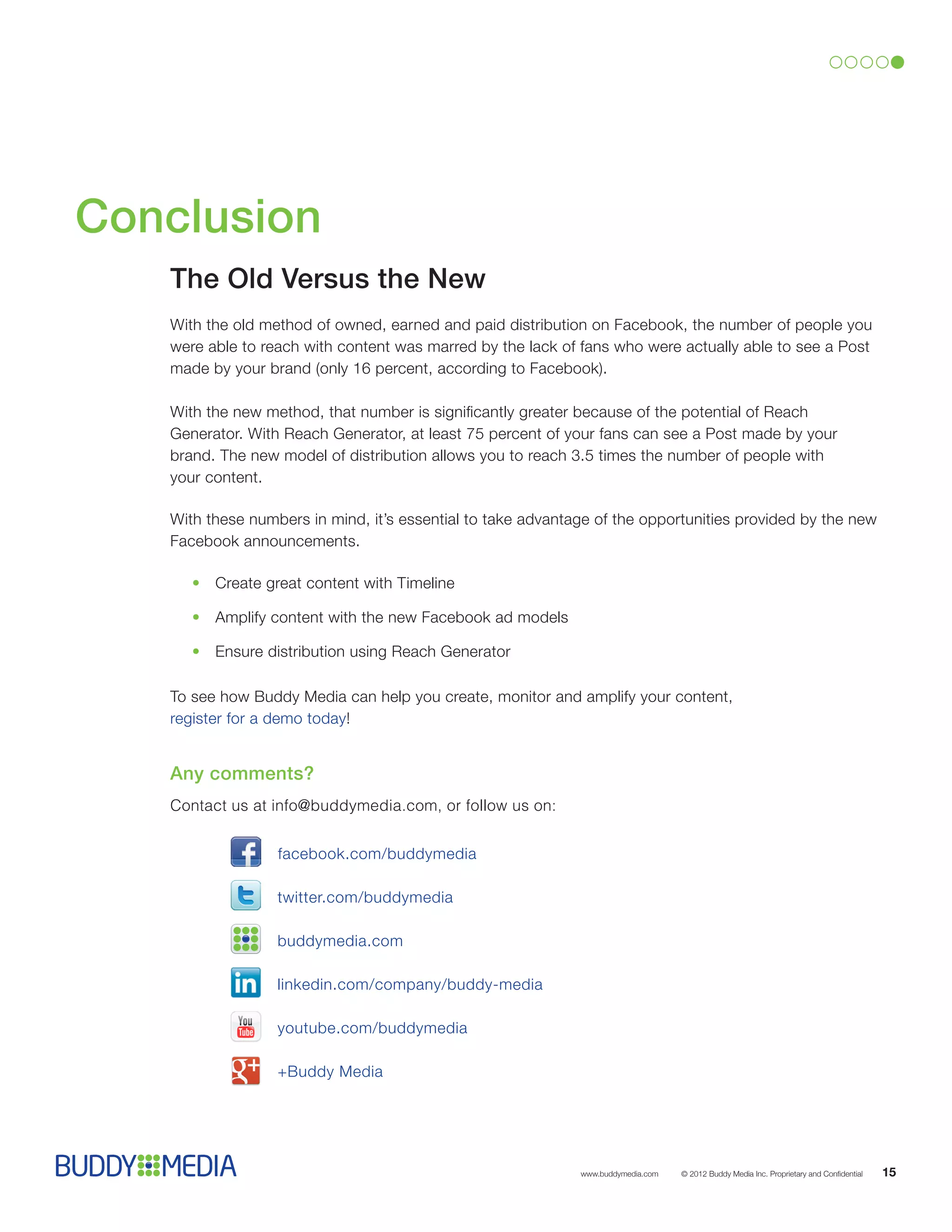 Conclusion
   The Old Versus the New
   With the old method of owned, earned and paid distribution on Facebook, the number of people you
   were able to reach with content was marred by the lack of fans who were actually able to see a Post
   made by your brand (only 16 percent, according to Facebook).

   With the new method, that number is significantly greater because of the potential of Reach
   Generator. With Reach Generator, at least 75 percent of your fans can see a Post made by your
   brand. The new model of distribution allows you to reach 3.5 times the number of people with
   your content.

   With these numbers in mind, it’s essential to take advantage of the opportunities provided by the new
   Facebook announcements.

      •	Create great content with Timeline

      •	Amplify content with the new Facebook ad models

      •	 Ensure distribution using Reach Generator

   To see how Buddy Media can help you create, monitor and amplify your content,
   register for a demo today!


   Any comments?
   Contact us at info@buddymedia.com, or follow us on:


                  facebook.com/buddymedia

                  twitter.com/buddymedia

                 buddymedia.com

                  linkedin.com/company/buddy-media

                  youtube.com/buddymedia

                  +Buddy Media




                                                             www.buddymedia.com   © 2012 Buddy Media Inc. Proprietary and Confidential   15
 