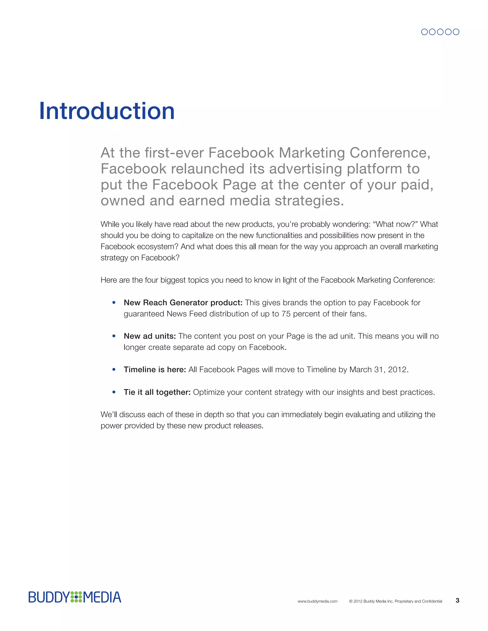 Introduction
     At the first-ever Facebook Marketing Conference,
     Facebook relaunched its advertising platform to
     put the Facebook Page at the center of your paid,
     owned and earned media strategies.
     While you likely have read about the new products, you’re probably wondering: “What now?” What
     should you be doing to capitalize on the new functionalities and possibilities now present in the
     Facebook ecosystem? And what does this all mean for the way you approach an overall marketing
     strategy on Facebook?

     Here are the four biggest topics you need to know in light of the Facebook Marketing Conference:

        •	New Reach Generator product: This gives brands the option to pay Facebook for
          guaranteed News Feed distribution of up to 75 percent of their fans.

        •	New ad units: The content you post on your Page is the ad unit. This means you will no
          longer create separate ad copy on Facebook.

        •	Timeline is here: All Facebook Pages will move to Timeline by March 31, 2012.

        •	Tie it all together: Optimize your content strategy with our insights and best practices.

     We’ll discuss each of these in depth so that you can immediately begin evaluating and utilizing the
     power provided by these new product releases.




                                                               www.buddymedia.com   © 2012 Buddy Media Inc. Proprietary and Confidential   3
 