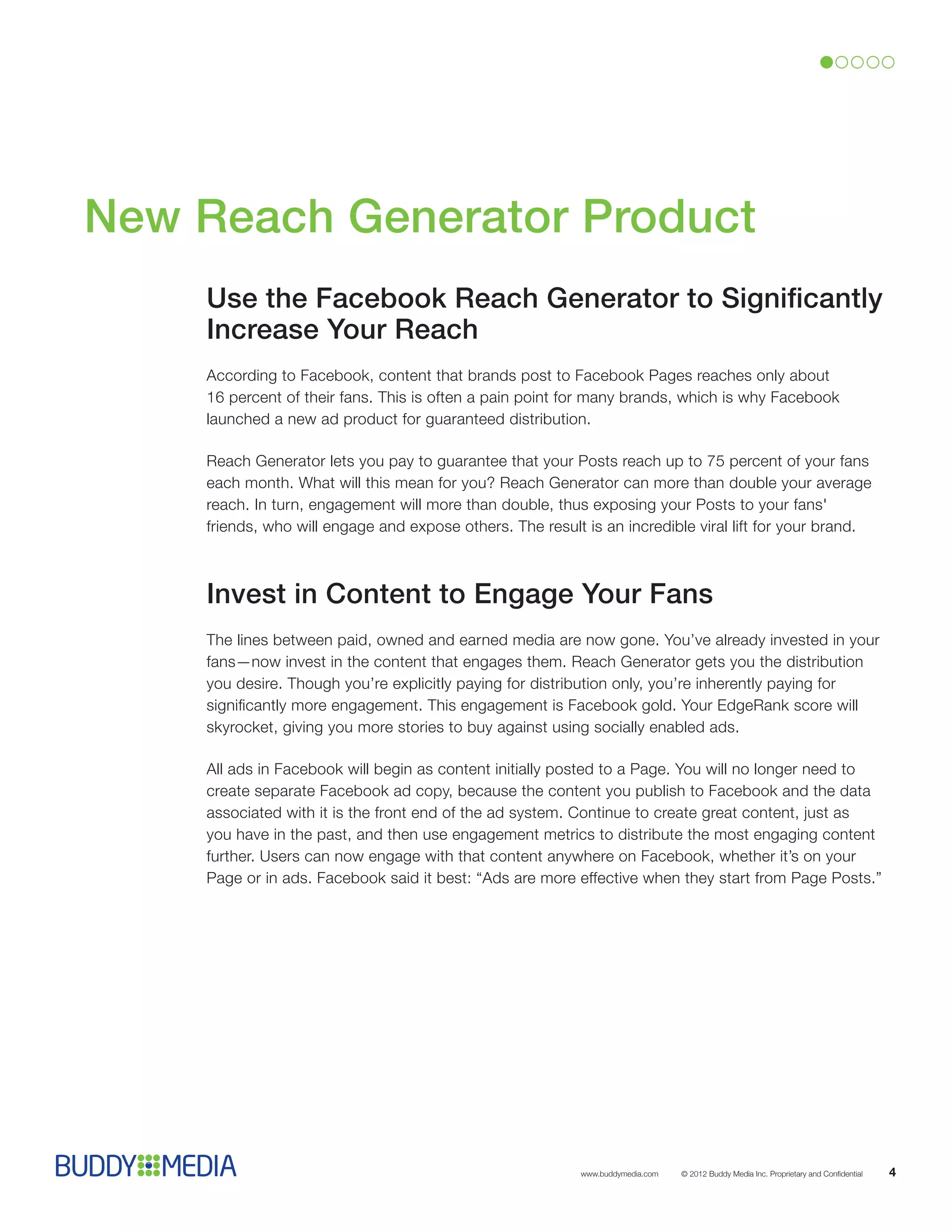 New Reach Generator Product
    Use the Facebook Reach Generator to Significantly
    Increase Your Reach
    According to Facebook, content that brands post to Facebook Pages reaches only about
    16 percent of their fans. This is often a pain point for many brands, which is why Facebook
    launched a new ad product for guaranteed distribution.

    Reach Generator lets you pay to guarantee that your Posts reach up to 75 percent of your fans
    each month. What will this mean for you? Reach Generator can more than double your average
    reach. In turn, engagement will more than double, thus exposing your Posts to your fans'
    friends, who will engage and expose others. The result is an incredible viral lift for your brand.



    Invest in Content to Engage Your Fans
    The lines between paid, owned and earned media are now gone. You’ve already invested in your
    fans—now invest in the content that engages them. Reach Generator gets you the distribution
    you desire. Though you’re explicitly paying for distribution only, you’re inherently paying for
    significantly more engagement. This engagement is Facebook gold. Your EdgeRank score will
    skyrocket, giving you more stories to buy against using socially enabled ads.

    All ads in Facebook will begin as content initially posted to a Page. You will no longer need to
    create separate Facebook ad copy, because the content you publish to Facebook and the data
    associated with it is the front end of the ad system. Continue to create great content, just as
    you have in the past, and then use engagement metrics to distribute the most engaging content
    further. Users can now engage with that content anywhere on Facebook, whether it’s on your
    Page or in ads. Facebook said it best: “Ads are more effective when they start from Page Posts.”




                                                           www.buddymedia.com   © 2012 Buddy Media Inc. Proprietary and Confidential   4
 