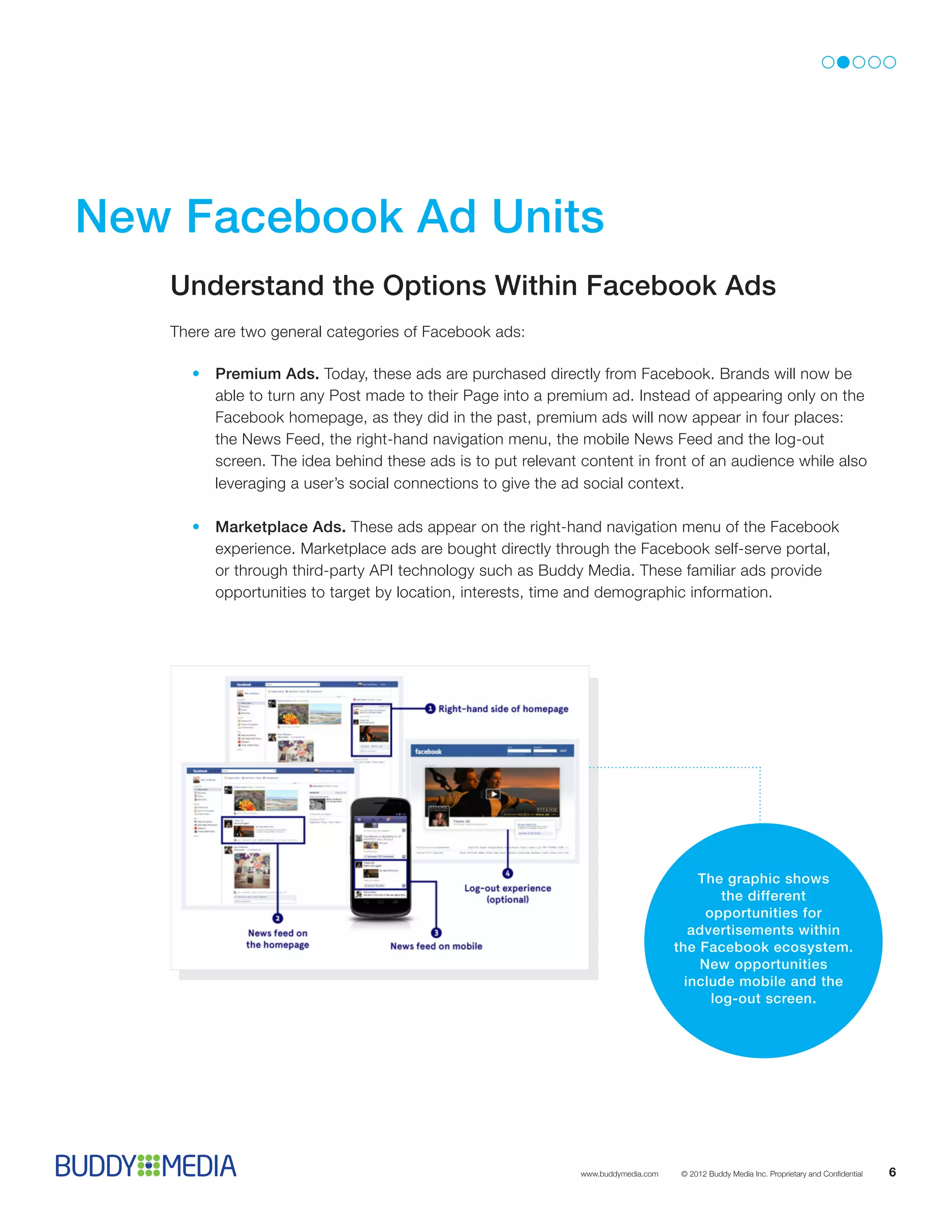 New Facebook Ad Units 
   Understand the Options Within Facebook Ads
   There are two general categories of Facebook ads:

      •	Premium Ads. Today, these ads are purchased directly from Facebook. Brands will now be
        able to turn any Post made to their Page into a premium ad. Instead of appearing only on the
        Facebook homepage, as they did in the past, premium ads will now appear in four places:
        the News Feed, the right-hand navigation menu, the mobile News Feed and the log-out
        screen. The idea behind these ads is to put relevant content in front of an audience while also
        leveraging a user’s social connections to give the ad social context.

      •	Marketplace Ads. These ads appear on the right-hand navigation menu of the Facebook
        experience. Marketplace ads are bought directly through the Facebook self-serve portal,
        or through third-party API technology such as Buddy Media. These familiar ads provide
        opportunities to target by location, interests, time and demographic information.




                                                                                      The graphic shows
                                                                                          the different
                                                                                       opportunities for
                                                                                     advertisements within
                                                                                  the Facebook ecosystem.
                                                                                      New opportunities
                                                                                    include mobile and the
                                                                                        log-out screen.




                                                             www.buddymedia.com   © 2012 Buddy Media Inc. Proprietary and Confidential   6
 