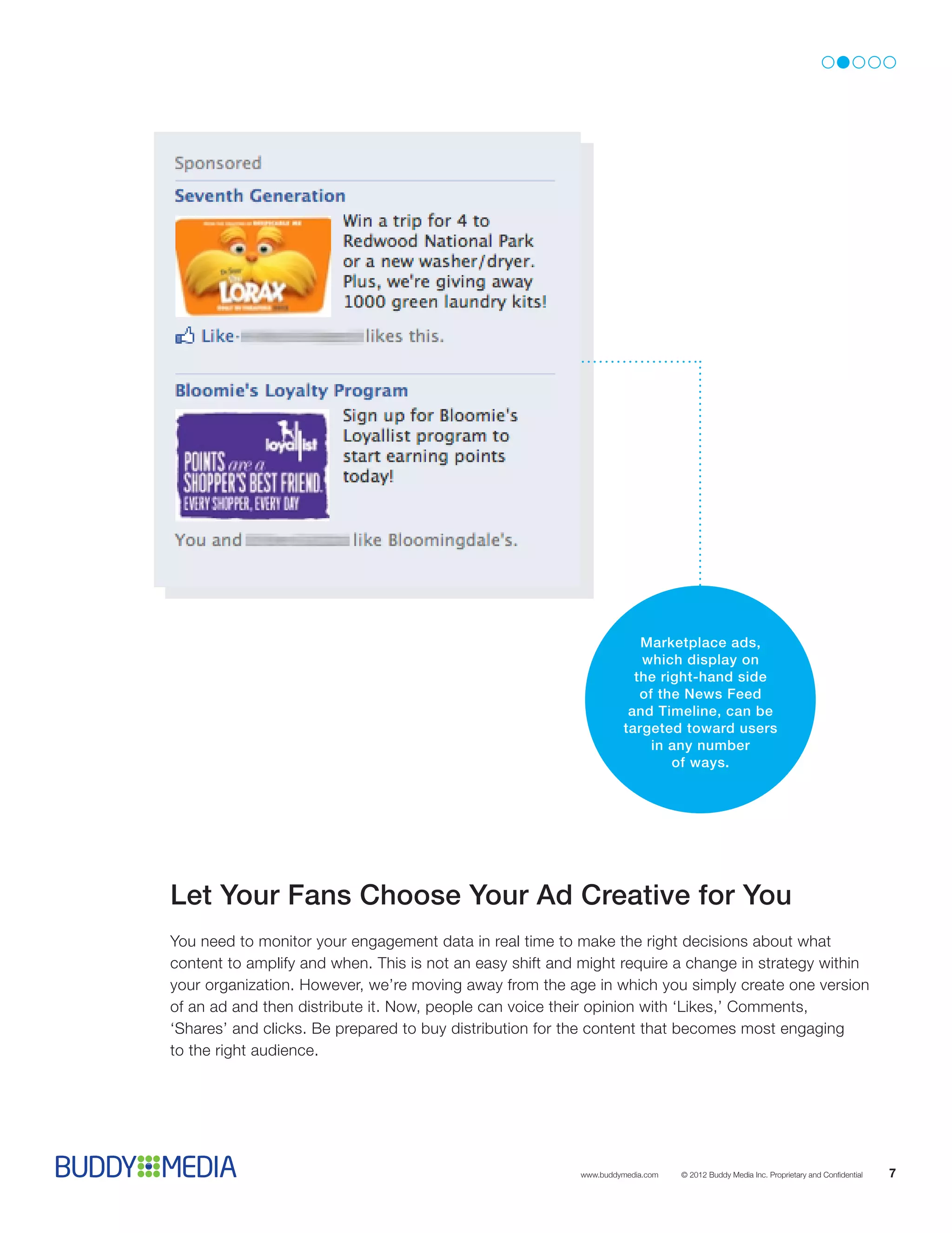 Marketplace ads,
                                                                      which display on
                                                                     the right-hand side
                                                                      of the News Feed
                                                                    and Timeline, can be
                                                                   targeted toward users
                                                                        in any number
                                                                           of ways.




Let Your Fans Choose Your Ad Creative for You
You need to monitor your engagement data in real time to make the right decisions about what
content to amplify and when. This is not an easy shift and might require a change in strategy within
your organization. However, we’re moving away from the age in which you simply create one version
of an ad and then distribute it. Now, people can voice their opinion with ‘Likes,’ Comments,
‘Shares’ and clicks. Be prepared to buy distribution for the content that becomes most engaging
to the right audience.




                                                          www.buddymedia.com   © 2012 Buddy Media Inc. Proprietary and Confidential   7
 