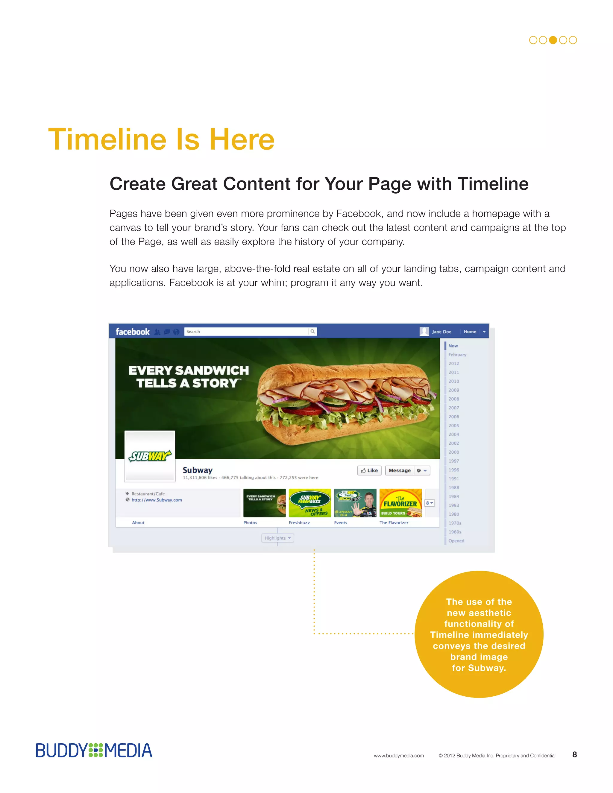 Timeline Is Here
    Create Great Content for Your Page with Timeline
    Pages have been given even more prominence by Facebook, and now include a homepage with a
    canvas to tell your brand’s story. Your fans can check out the latest content and campaigns at the top
    of the Page, as well as easily explore the history of your company.

    You now also have large, above-the-fold real estate on all of your landing tabs, campaign content and
    applications. Facebook is at your whim; program it any way you want.




                                                                                        The use of the
                                                                                        new aesthetic
                                                                                       functionality of
                                                                                    Timeline immediately
                                                                                    conveys the desired
                                                                                         brand image
                                                                                         for Subway.




                                                               www.buddymedia.com    © 2012 Buddy Media Inc. Proprietary and Confidential   8
 