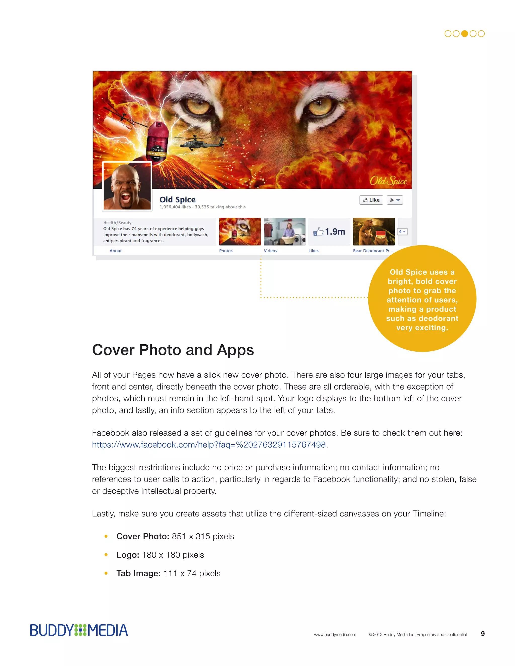 Old Spice uses a
                                                                                           bright, bold cover
                                                                                            photo to grab the
                                                                                           attention of users,
                                                                                           making a product
                                                                                           such as deodorant
                                                                                              very exciting.


Cover Photo and Apps
All of your Pages now have a slick new cover photo. There are also four large images for your tabs,
front and center, directly beneath the cover photo. These are all orderable, with the exception of
photos, which must remain in the left-hand spot. Your logo displays to the bottom left of the cover
photo, and lastly, an info section appears to the left of your tabs.

Facebook also released a set of guidelines for your cover photos. Be sure to check them out here:
https://www.facebook.com/help?faq=%20276329115767498.

The biggest restrictions include no price or purchase information; no contact information; no
references to user calls to action, particularly in regards to Facebook functionality; and no stolen, false
or deceptive intellectual property.

Lastly, make sure you create assets that utilize the different-sized canvasses on your Timeline:

   •	Cover Photo: 851 x 315 pixels

   •	Logo: 180 x 180 pixels

   •	Tab Image: 111 x 74 pixels




                                                             www.buddymedia.com   © 2012 Buddy Media Inc. Proprietary and Confidential   9
 