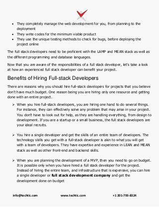 info@techtic.com www.techtic.com +1 201-793-8324
 They completely manage the web development for you, from planning to the
deployment
 They write codes for the minimum viable product
 They use the unique testing methods to check for bugs, before deploying the
project online
The full stack developers need to be proficient with the LAMP and MEAN stack as well as
the different programming and database languages.
Now that you are aware of the responsibilities of a full stack developer, let’s take a look
at how an experienced full stack developer can benefit your project.
Benefits of Hiring Full-stack Developers
There are reasons why you should hire full-stack developers for projects that you believe
don’t have much budget. One reason being you are hiring only one resource and getting
done with an entire project.
 When you hire full-stack developers, you are hiring one hand to do several things.
For instance, they can effectively solve any problem that may arise in your project.
You don’t have to look out for help, as they are handling everything, from design to
development. If you are a startup or a small business, the full stack developers are
your ideal recruits.
 You hire a single developer and get the skills of an entire team of developers. The
technology skills you get with a full-stack developer is akin to what you will get
with a team of developers. They have expertise and experience in LEAN and MEAN
stack as well as other front-end and backend skills.
 When you are planning the development of a MVP, then you need to go on budget.
It is possible only when you have hired a full stack developer for the project.
Instead of hiring the entire team, and infrastructure that is expensive, you can hire
a single developer or full stack development company and get the
development done on budget
 