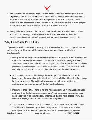 info@techtic.com www.techtic.com +1 201-793-8324
 The full stack developer is adept with the different tools and techniques that is
required to process the development faster and accelerate the time-to-market for
your MVP. The full stack developers will spend less time as compared to the
specialists and collaborate faster with the team. They have access to both project
management and development tools that make your life easy.
 Along with development skills, the full stack developers are adept with business
skills and can manage the development well. They can ably perform the
development better than the front-end and back-end developers individually.
Why Full-stack for SMBs?
If you are a small business or a startup, it is obvious that you need to spend less to
get quality work. Here we will talk about why you should go for full stack
development.
 Hiring full stack development company gives you the access to the expertise and
versatility that comes with them. The full stack developer, along with being
adept with the current skills and technologies, can offer able solutions to all your
problems. The developers can handle end-to-end project. The developers will
not only exceed your expectations, but also improve the MVP experience.
 It is not only expertise that brings the developers as a boon to the small
businesses; they are also quite adept and can handle the different niches owing
to their experience. They offer development as well as optimizing and
maintenance services as part of the full stack solutions.
 Planning is their forte. There is no one who can come up with a viable solution
and plan it as the full stack developer can. Their inputs are valuable as they
have expertise in all technologies, understand the business aspect, know the
market in depth, and can fulfill your needs completely.
 Your website or mobile application needs to be updated with the latest trends.
The full stack developer apart from being abreast with latest trends, does
manage to incorporate the upgrades with ease. They make sure the user
 