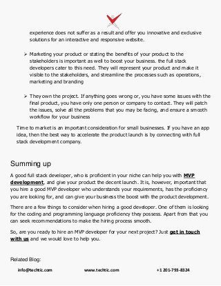 info@techtic.com www.techtic.com +1 201-793-8324
experience does not suffer as a result and offer you innovative and exclusive
solutions for an interactive and responsive website.
 Marketing your product or stating the benefits of your product to the
stakeholders is important as well to boost your business. the full stack
developers cater to this need. They will represent your product and make it
visible to the stakeholders, and streamline the processes such as operations,
marketing and branding
 They own the project. If anything goes wrong or, you have some issues with the
final product, you have only one person or company to contact. They will patch
the issues, solve all the problems that you may be facing, and ensure a smooth
workflow for your business
Time to market is an important consideration for small businesses. If you have an app
idea, then the best way to accelerate the product launch is by connecting with full
stack development company.
Summing up
A good full stack developer, who is proficient in your niche can help you with MVP
development, and give your product the decent launch. It is, however, important that
you hire a good MVP developer who understands your requirements, has the proficiency
you are looking for, and can give your business the boost with the product development.
There are a few things to consider when hiring a good developer. One of them is looking
for the coding and programming language proficiency they possess. Apart from that you
can seek recommendations to make the hiring process smooth.
So, are you ready to hire an MVP developer for your next project? Just get in touch
with us and we would love to help you.
Related Blog:
 