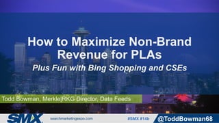 #SMX #14b @ToddBowman68
Todd Bowman, Merkle|RKG Director, Data Feeds
How to Maximize Non-Brand
Revenue for PLAs
Plus Fun with Bing Shopping and CSEs
 