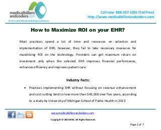 End to End Medical Billing Solutions
Call now 888-357-3226 (Toll Free)
http://www.medicalbillersandcoders.com
www.medicalbillersandcoders.com
Copyright ©-2013 MBC. All Rights Reserved.
Page 1 of 7
How to Maximize ROI on your EHR?
Most practices spend a lot of time and resources on selection and
implementation of EHR; however, they fail to take necessary measures for
maximizing ROI on the technology. Providers can get maximum return on
investment only when the selected EHR improves financial performance,
enhances efficiency and improves patient care.
Industry Facts:
 Practices implementing EHR without focusing on revenue enhancement
and cost cutting tend to lose more than $43,000 over five years, according
to a study by University of Michigan School of Public Health in 2013
 
