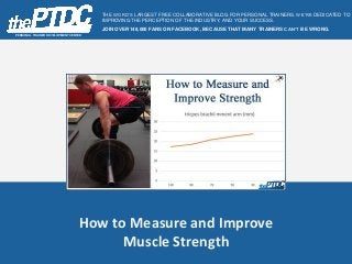 How to Measure and Improve
Muscle Strength
PERSONAL TRAINER DEVELOPMENT CENTER
THE WORD’S LARGEST FREE COLLABORATIVE BLOG FOR PERSONAL TRAINERS. WE’RE DEDICATED TO
IMPROVING THE PERCEPTION OF THE INDUSTRY, AND YOUR SUCCESS.
JOIN OVER 148,000 FANS ON FACEBOOK, BECAUSE THAT MANY TRAINERS CAN’T BE WRONG.
 