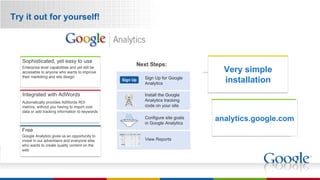 Try it out for yourself! analytics.google.com Very simple installation Automatically provides AdWords ROI metrics, without you having to import cost data or add tracking information to keywords Integrated with AdWords Enterprise level capabilities and yet still be accessible to anyone who wants to improve their marketing and site design  Google Analytics gives us an opportunity to invest in our advertisers and everyone else who wants to create quality content on the web Sophisticated, yet easy to use Free Sign Up Sign Up for Google Analytics Install the Google Analytics tracking code on your site Configure site goals in Google Analytics View Reports Next Steps: 