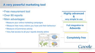 A very powerful marketing tool Highly advanced & very simple to use Full integration to Adwords Completely free Free mesurement tool Over 80 reports Main advantages: Measure your online marketing campaigns Measure how many visitors you have and their behaviour Measure e-Commerce activity Very fast access to all your reports directly online 