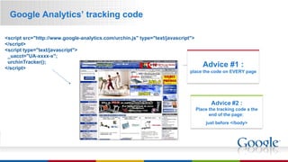 Google Analytics’ tracking code Advice #2 : Place the tracking code a the end of the page:  just before </body> Advice #1 : place the code on EVERY page <script src="http://www.google-analytics.com/urchin.js" type="text/javascript"> </script> <script type="text/javascript">   _uacct="UA-xxxx-x";   urchinTracker(); </script>   