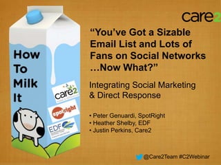 “You’ve Got a Sizable
Email List and Lots of
Fans on Social Networks
…Now What?”
Integrating Social Marketing
     & Direct Response
Peter Genuardi, SpotRight

 Heather Shelby, EDF

    Justin Perkins, Care2

                  @Care2Team #C2Webinar
 