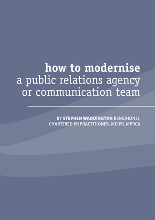 i 
how to modernise 
a public relations agency 
or communication team 
BY STEPHEN WADDINGTON BENG(HONS), 
CHARTERED PR PRACTITIONER, MCIPR, MPRCA 
how to modernise 
a public relations agency 
or communication team 
 