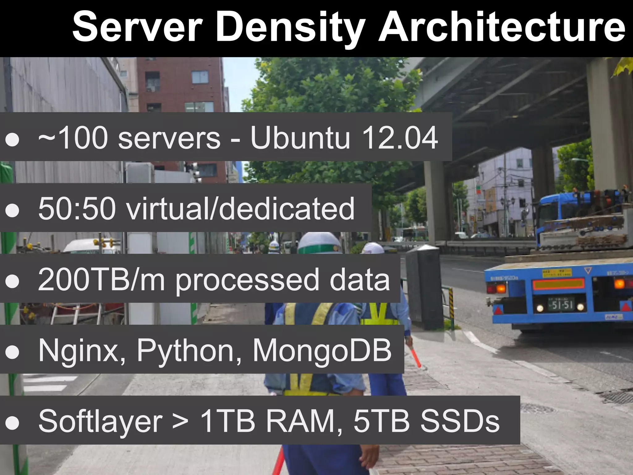 Server Density Architecture 
● ~100 servers - Ubuntu 12.04 
● 50:50 virtual/dedicated 
● 200TB/m processed data 
● Nginx, Python, MongoDB 
● Softlayer > 1TB RAM, 5TB SSDs 
 