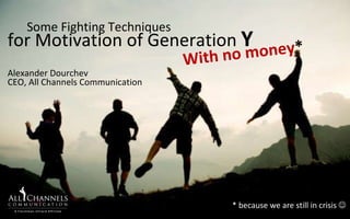 With no money * * because we are still in crisis   for Motivation of Generation   Y Some Fighting Techniques  Alexander Dourchev СЕО,  All Channels Communication 