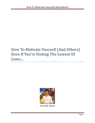 How To Motivate Yourself (And Others)




How To Motivate Yourself (And Others)
Even If You’re Feeling The Lowest Of
Lows…




                    By Welly Mulia


                                                Page 1
 