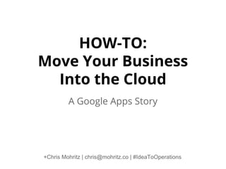 HOW-TO:
Move Your Business
Into the Cloud
A Google Apps Story

+Chris Mohritz | chris@mohritz.co | #IdeaToOperations

 