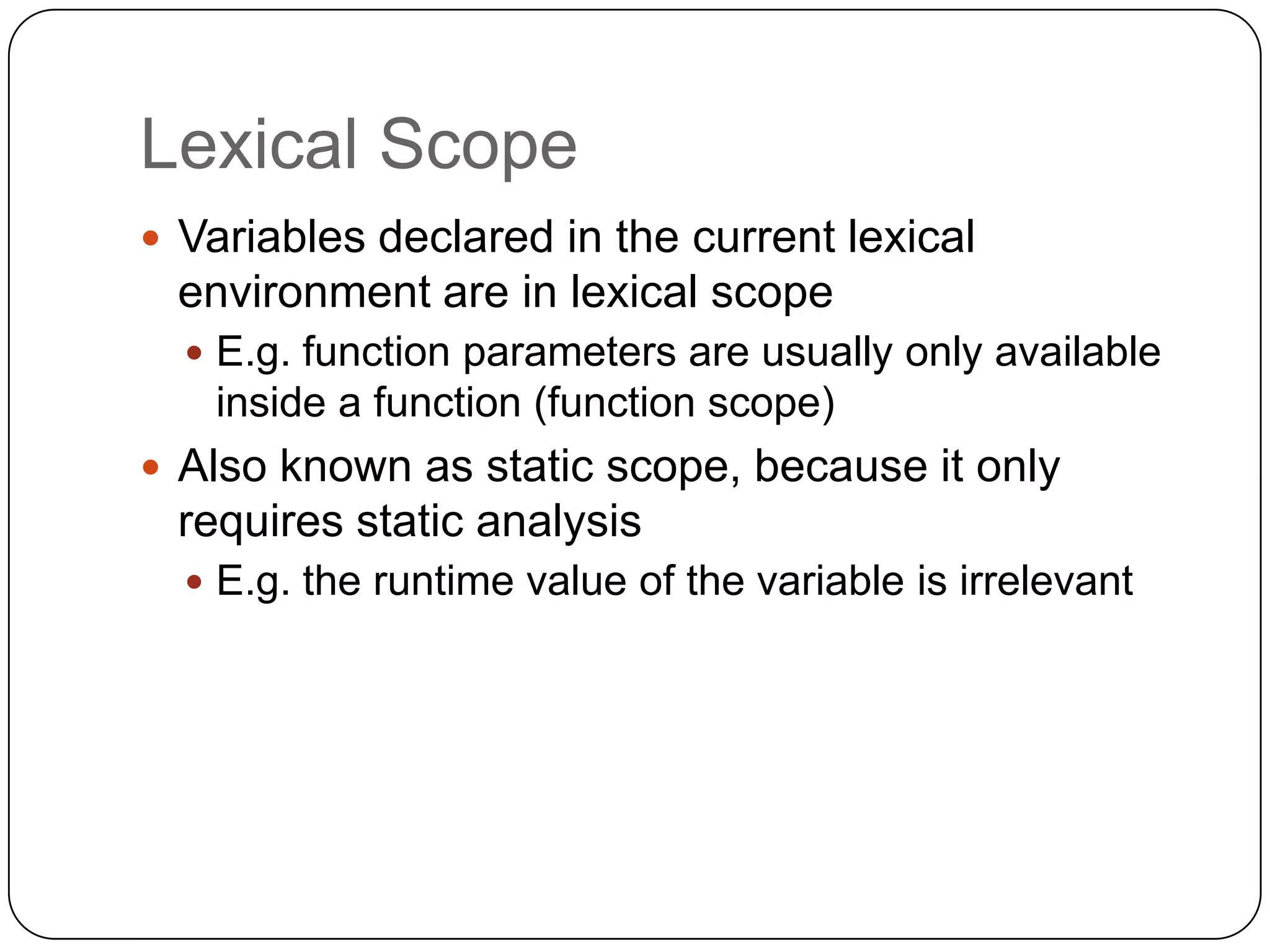 Lexical ScopeVariables declared in the current lexical environment are in lexical scopeE.g. function parameters are usually only available inside a function (function scope)Also known as static scope, because it only requires static analysisE.g. the runtime value of the variable is irrelevant