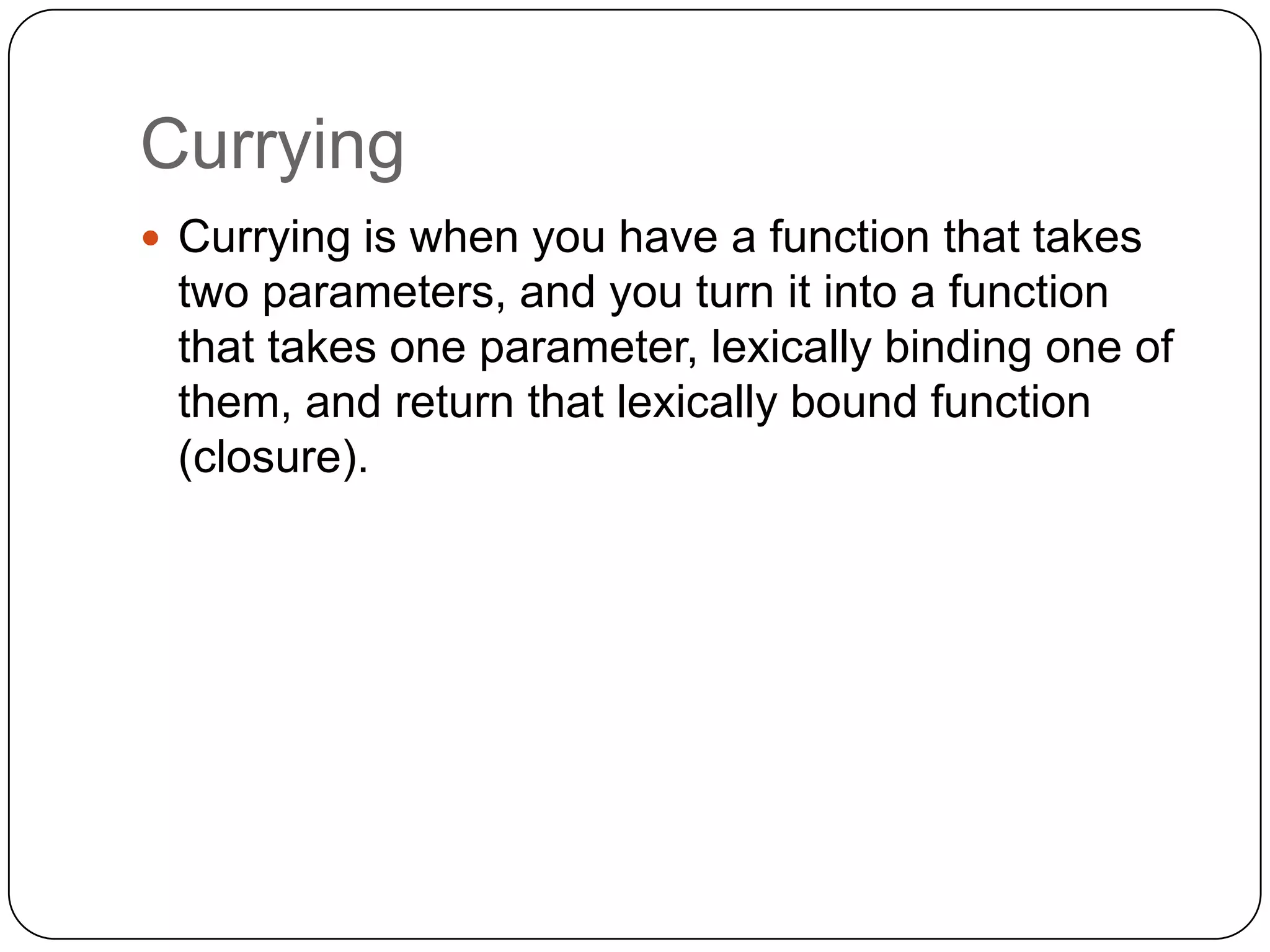 CurryingCurrying is when you have a function that takes two parameters, and you turn it into a function that takes one parameter, lexically binding one of them, and return that lexically bound function (closure).