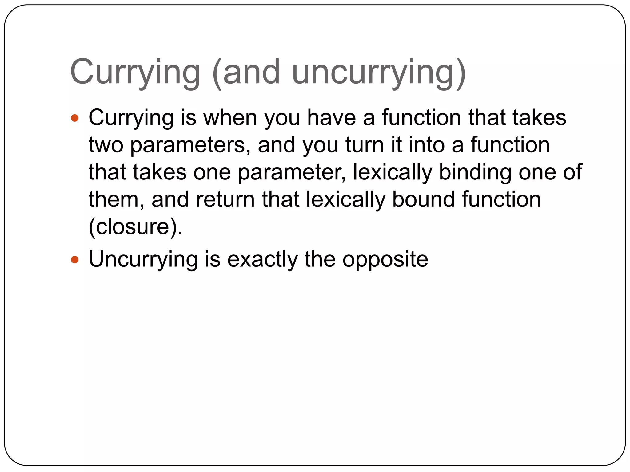 Currying (and uncurrying)Currying is when you have a function that takes two parameters, and you turn it into a function that takes one parameter, lexically binding one of them, and return that lexically bound function (closure).Uncurrying is exactly the opposite