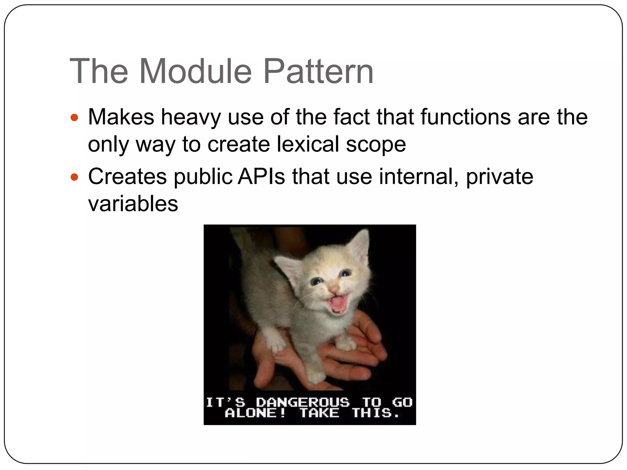 The Module PatternMakes heavy use of the fact that functions are the only way to create lexical scopeCreates public APIs that use internal, private variables