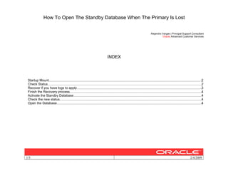 How To Open The Standby Database When The Primary Is Lost
1/5 2/4/2009
Alejandro Vargas | Principal Support Consultant
Oracle Advanced Customer Services
INDEX
Startup Mount.....................................................................................................................................................................2
Check Status......................................................................................................................................................................2
Recover if you have logs to apply.......................................................................................................................................3
Finish the Recovery process...............................................................................................................................................4
Activate the Standby Database..........................................................................................................................................4
Check the new status.........................................................................................................................................................4
Open the Database.............................................................................................................................................................4
 