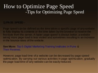 How to Optimize Page Speed
-Tips for Optimizing Page Speed
1) PAGE SPEED -
Page speed can be defined as the time taken a specific page of any website
to fully display its contents or the time taken by the browser to receive the
first byte from the server. A faster page speed is always better. a website
taking more page load is less visited and sometimes resulting in an increase
in the bounce rates of the website.
See More: Top 5 Digital Marketing Training Institutes in Pune &
Their Reviews.
However, page load time of a website can be decreased by page speed
optimization. By carrying out various activities in page optimization, gradually
the page load time of any website can be easily reduced.
 