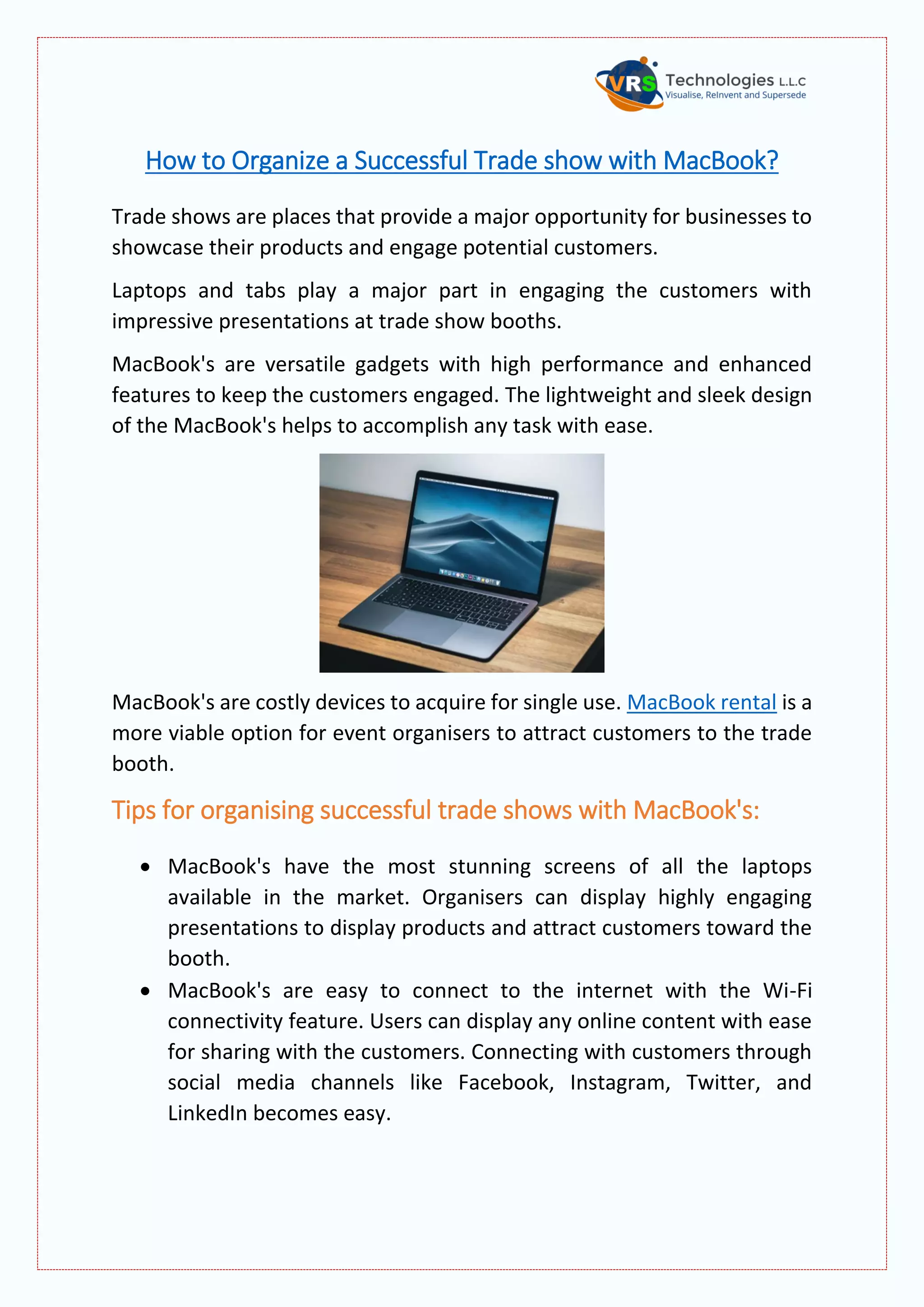 How to Organize a Successful Trade show with MacBook?
Trade shows are places that provide a major opportunity for businesses to
showcase their products and engage potential customers.
Laptops and tabs play a major part in engaging the customers with
impressive presentations at trade show booths.
MacBook's are versatile gadgets with high performance and enhanced
features to keep the customers engaged. The lightweight and sleek design
of the MacBook's helps to accomplish any task with ease.
MacBook's are costly devices to acquire for single use. MacBook rental is a
more viable option for event organisers to attract customers to the trade
booth.
Tips for organising successful trade shows with MacBook's:
 MacBook's have the most stunning screens of all the laptops
available in the market. Organisers can display highly engaging
presentations to display products and attract customers toward the
booth.
 MacBook's are easy to connect to the internet with the Wi-Fi
connectivity feature. Users can display any online content with ease
for sharing with the customers. Connecting with customers through
social media channels like Facebook, Instagram, Twitter, and
LinkedIn becomes easy.
 