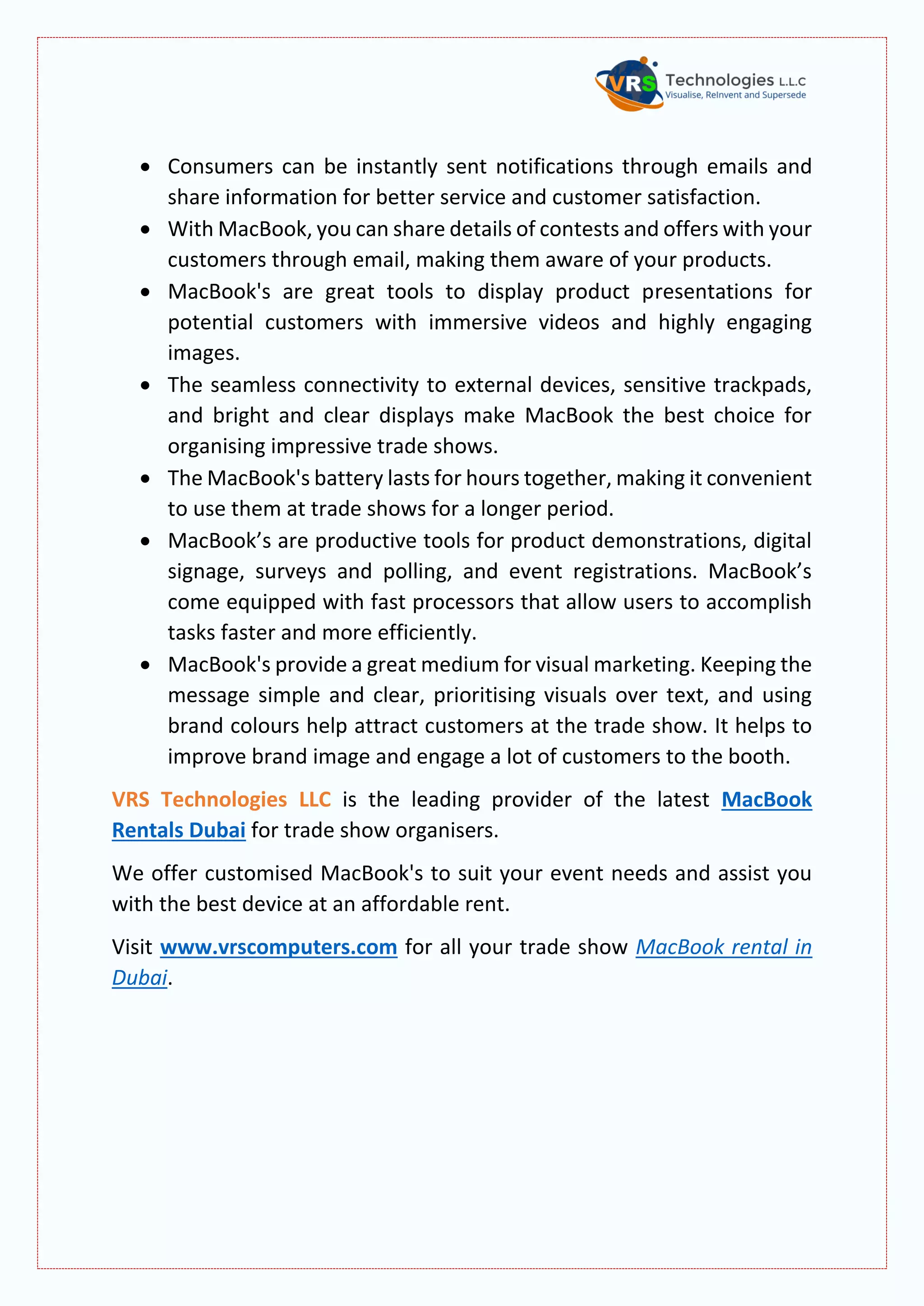  Consumers can be instantly sent notifications through emails and
share information for better service and customer satisfaction.
 With MacBook, you can share details of contests and offers with your
customers through email, making them aware of your products.
 MacBook's are great tools to display product presentations for
potential customers with immersive videos and highly engaging
images.
 The seamless connectivity to external devices, sensitive trackpads,
and bright and clear displays make MacBook the best choice for
organising impressive trade shows.
 The MacBook's battery lasts for hours together, making it convenient
to use them at trade shows for a longer period.
 MacBook’s are productive tools for product demonstrations, digital
signage, surveys and polling, and event registrations. MacBook’s
come equipped with fast processors that allow users to accomplish
tasks faster and more efficiently.
 MacBook's provide a great medium for visual marketing. Keeping the
message simple and clear, prioritising visuals over text, and using
brand colours help attract customers at the trade show. It helps to
improve brand image and engage a lot of customers to the booth.
VRS Technologies LLC is the leading provider of the latest MacBook
Rentals Dubai for trade show organisers.
We offer customised MacBook's to suit your event needs and assist you
with the best device at an affordable rent.
Visit www.vrscomputers.com for all your trade show MacBook rental in
Dubai.
 