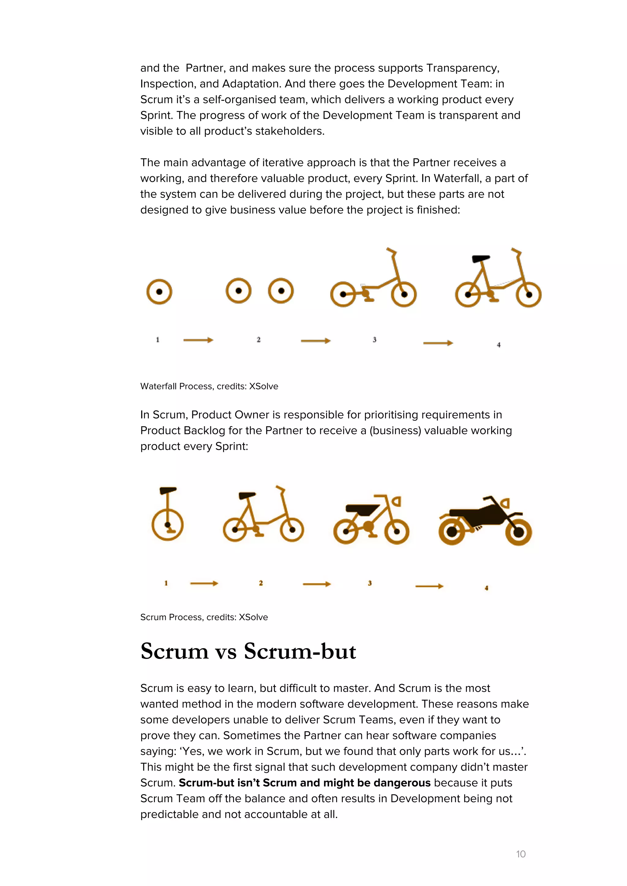 and the Partner, and makes sure the process supports Transparency,
Inspection, and Adaptation. And there goes the Development Team: in
Scrum it’s a self-organised team, which delivers a working product every
Sprint. The progress of work of the Development Team is transparent and
visible to all product’s stakeholders.
The main advantage of iterative approach is that the Partner receives a
working, and therefore valuable product, every Sprint. In Waterfall, a part of
the system can be delivered during the project, but these parts are not
designed to give business value before the project is finished:
 
 
Waterfall Process, credits: XSolve
In Scrum, Product Owner is responsible for prioritising requirements in
Product Backlog for the Partner to receive a (business) valuable working
product every Sprint:
Scrum Process, credits: XSolve
Scrum vs Scrum-but
Scrum is easy to learn, but difficult to master. And Scrum is the most
wanted method in the modern software development. These reasons make
some developers unable to deliver Scrum Teams, even if they want to
prove they can. Sometimes the Partner can hear software companies
saying: ‘Yes, we work in Scrum, but we found that only parts work for us…’.
This might be the first signal that such development company didn’t master
Scrum.​Scrum-but isn’t Scrum and might be dangerous​because it puts
Scrum Team off the balance and often results in Development being not
predictable and not accountable at all.
10
 