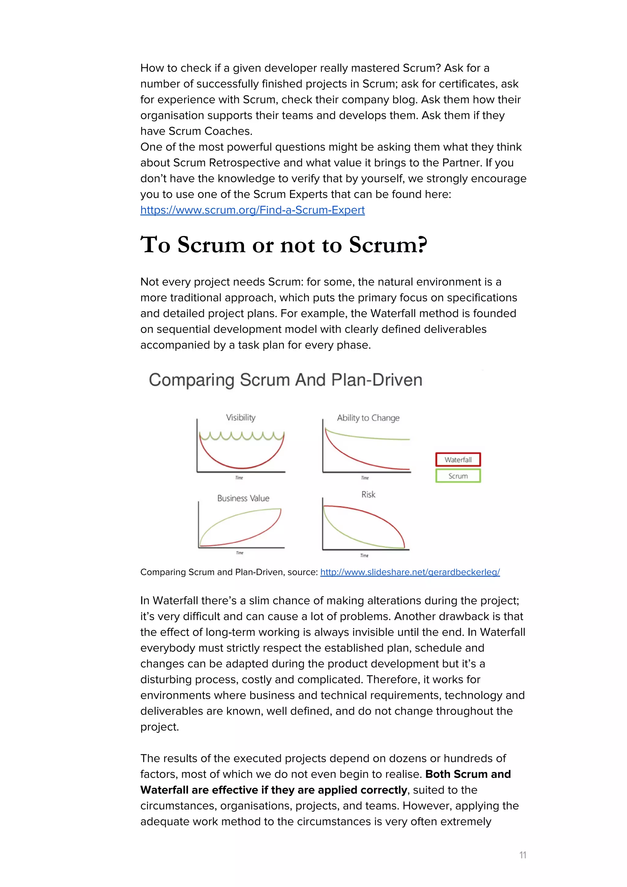 How to check if a given developer really mastered Scrum? Ask for a
number of successfully finished projects in Scrum; ask for certificates, ask
for experience with Scrum, check their company blog. Ask them how their
organisation supports their teams and develops them. Ask them if they
have Scrum Coaches.
One of the most powerful questions might be asking them what they think
about Scrum Retrospective and what value it brings to the Partner. If you
don’t have the knowledge to verify that by yourself, we strongly encourage
you to use one of the Scrum Experts that can be found here:
https://www.scrum.org/Find-a-Scrum-Expert
To Scrum or not to Scrum?
Not every project needs Scrum: for some, the natural environment is a
more traditional approach, which puts the primary focus on specifications
and detailed project plans. For example, the Waterfall method is founded
on sequential development model with clearly defined deliverables
accompanied by a task plan for every phase.
Comparing Scrum and Plan-Driven, source: ​http://www.slideshare.net/gerardbeckerleg/
In Waterfall there’s a slim chance of making alterations during the project;
it’s very difficult and can cause a lot of problems. Another drawback is that
the effect of long-term working is always invisible until the end. In Waterfall
everybody must strictly respect the established plan, schedule and
changes can be adapted during the product development but it’s a
disturbing process, costly and complicated. Therefore, it works for
environments where business and technical requirements, technology and
deliverables are known, well defined, and do not change throughout the
project.
The results of the executed projects depend on dozens or hundreds of
factors, most of which we do not even begin to realise. ​Both Scrum and
Waterfall are effective if they are applied correctly​, suited to the
circumstances, organisations, projects, and teams. However, applying the
adequate work method to the circumstances is very often extremely
11
 