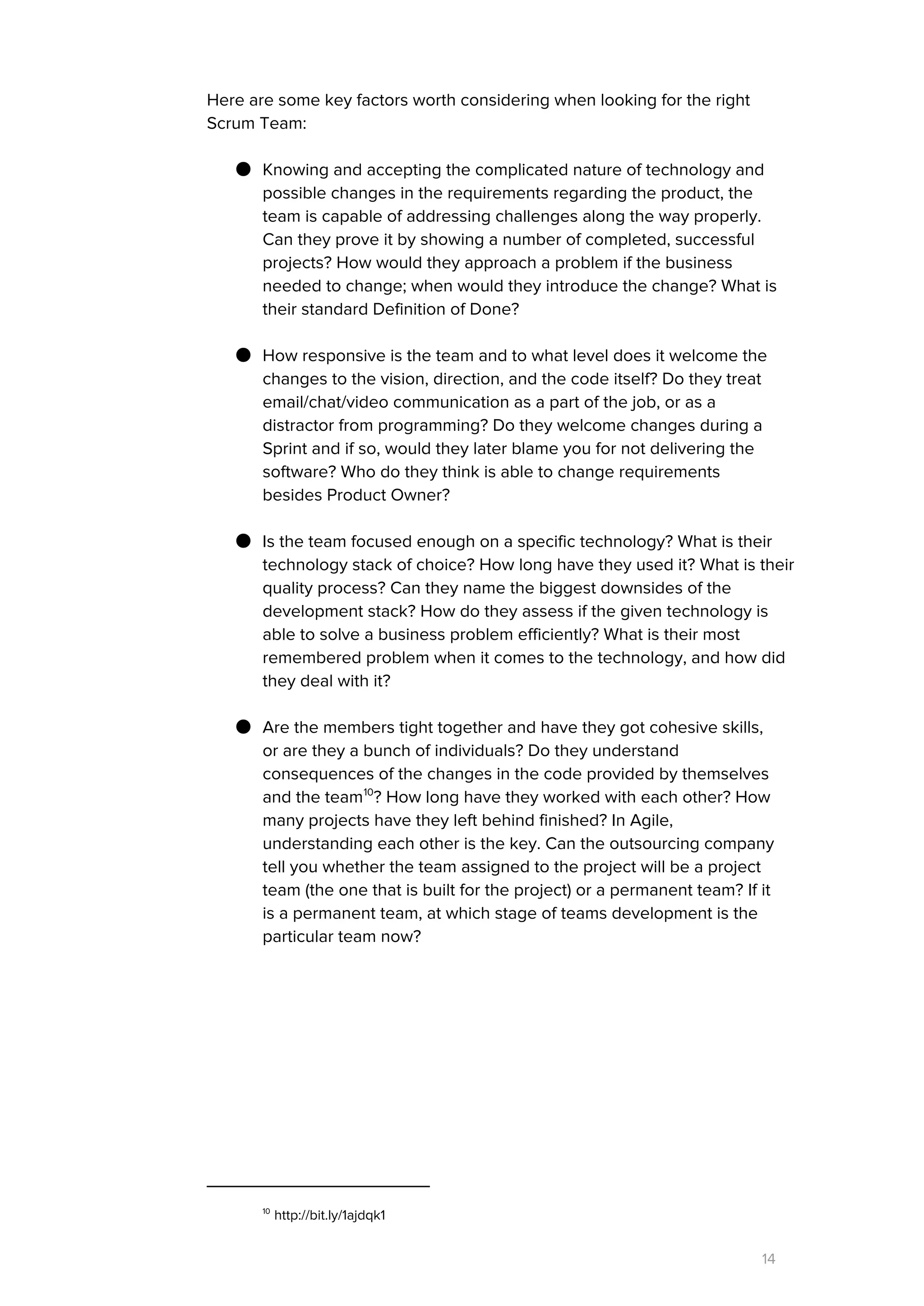 Here are some key factors worth considering when looking for the right
Scrum Team:
● Knowing and accepting the complicated nature of technology and
possible changes in the requirements regarding the product, the
team is capable of addressing challenges along the way properly.
Can they prove it by showing a number of completed, successful
projects? How would they approach a problem if the business
needed to change; when would they introduce the change? What is
their standard Definition of Done?
● How responsive is the team and to what level does it welcome the
changes to the vision, direction, and the code itself? Do they treat
email/chat/video communication as a part of the job, or as a
distractor from programming? Do they welcome changes during a
Sprint and if so, would they later blame you for not delivering the
software? Who do they think is able to change requirements
besides Product Owner?
● Is the team focused enough on a specific technology? What is their
technology stack of choice? How long have they used it? What is their
quality process? Can they name the biggest downsides of the
development stack? How do they assess if the given technology is
able to solve a business problem efficiently? What is their most
remembered problem when it comes to the technology, and how did
they deal with it?
● Are the members tight together and have they got cohesive skills,
or are they a bunch of individuals? Do they understand
consequences of the changes in the code provided by themselves
and the team ? How long have they worked with each other? How10
many projects have they left behind finished? In Agile,
understanding each other is the key. Can the outsourcing company
tell you whether the team assigned to the project will be a project
team (the one that is built for the project) or a permanent team? If it
is a permanent team, at which stage of teams development is the
particular team now?
10
http://bit.ly/1ajdqk1
14
 