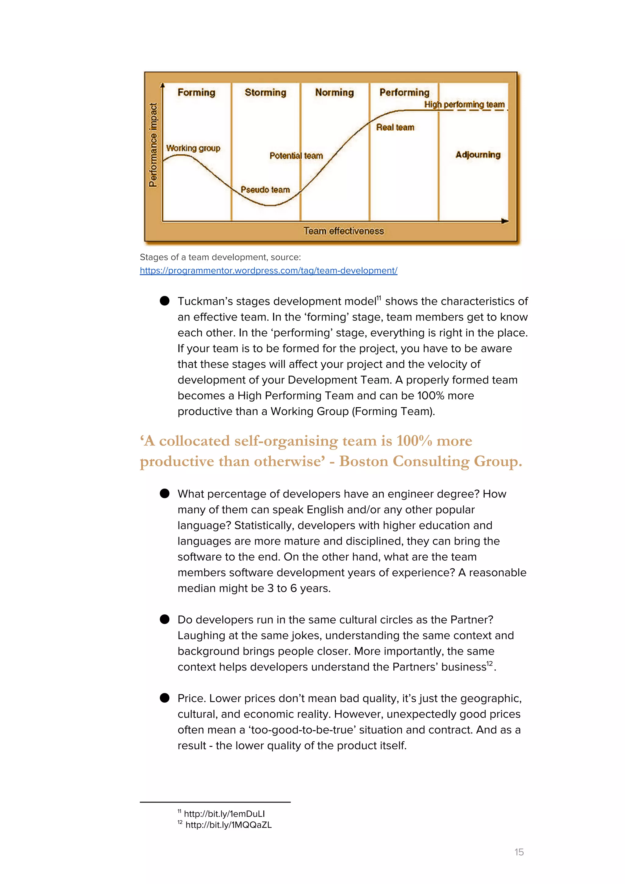 Stages of a team development, source:
https://programmentor.wordpress.com/tag/team-development/
● Tuckman’s stages development model shows the characteristics of11
an effective team. In the ‘forming’ stage, team members get to know
each other. In the ‘performing’ stage, everything is right in the place.
If your team is to be formed for the project, you have to be aware
that these stages will affect your project and the velocity of
development of your Development Team. A properly formed team
becomes a High Performing Team and can be 100% more
productive than a Working Group (Forming Team).
‘A collocated self-organising team is 100% more
productive than otherwise’ - Boston Consulting Group.
● What percentage of developers have an engineer degree? How
many of them can speak English and/or any other popular
language? Statistically, developers with higher education and
languages are more mature and disciplined, they can bring the
software to the end. On the other hand, what are the team
members software development years of experience? A reasonable
median might be 3 to 6 years.
● Do developers run in the same cultural circles as the Partner?
Laughing at the same jokes, understanding the same context and
background brings people closer. More importantly, the same
context helps developers understand the Partners’ business .12
● Price. Lower prices don’t mean bad quality, it’s just the geographic,
cultural, and economic reality. However, unexpectedly good prices
often mean a ‘too-good-to-be-true’ situation and contract. And as a
result - the lower quality of the product itself.
11
http://bit.ly/1emDuLI
12
http://bit.ly/1MQQaZL
15
 