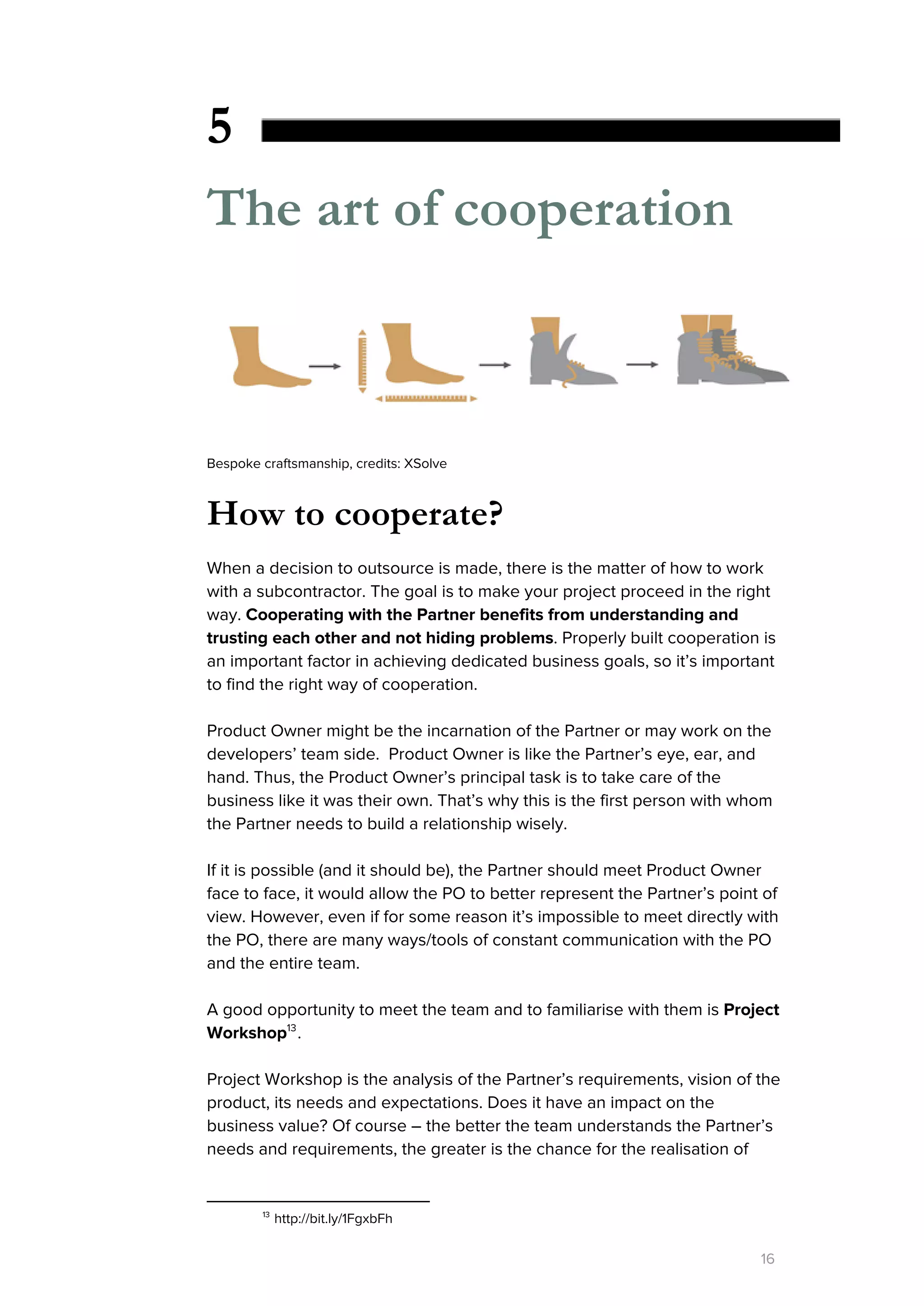 5
The art of cooperation
Bespoke craftsmanship, credits: XSolve
How to cooperate?
When a decision to outsource is made, there is the matter of how to work
with a subcontractor. The goal is to make your project proceed in the right
way. ​Cooperating with the Partner benefits from understanding and
trusting each other and not hiding problems​. Properly built cooperation is
an important factor in achieving dedicated business goals, so it’s important
to find the right way of cooperation.
Product Owner might be the incarnation of the Partner or may work on the
developers’ team side. Product Owner is like the Partner’s eye, ear, and
hand. Thus, the Product Owner’s principal task is to take care of the
business like it was their own. That’s why this is the first person with whom
the Partner needs to build a relationship wisely.
If it is possible (and it should be), the Partner should meet Product Owner
face to face, it would allow the PO to better represent the Partner’s point of
view. However, even if for some reason it’s impossible to meet directly with
the PO, there are many ways/tools of constant communication with the PO
and the entire team.
A good opportunity to meet the team and to familiarise with them is ​Project
Workshop .13
Project Workshop is the analysis of the Partner’s requirements, vision of the
product, its needs and expectations. Does it have an impact on the
business value? Of course – the better the team understands the Partner’s
needs and requirements, the greater is the chance for the realisation of
13
http://bit.ly/1FgxbFh
16
 