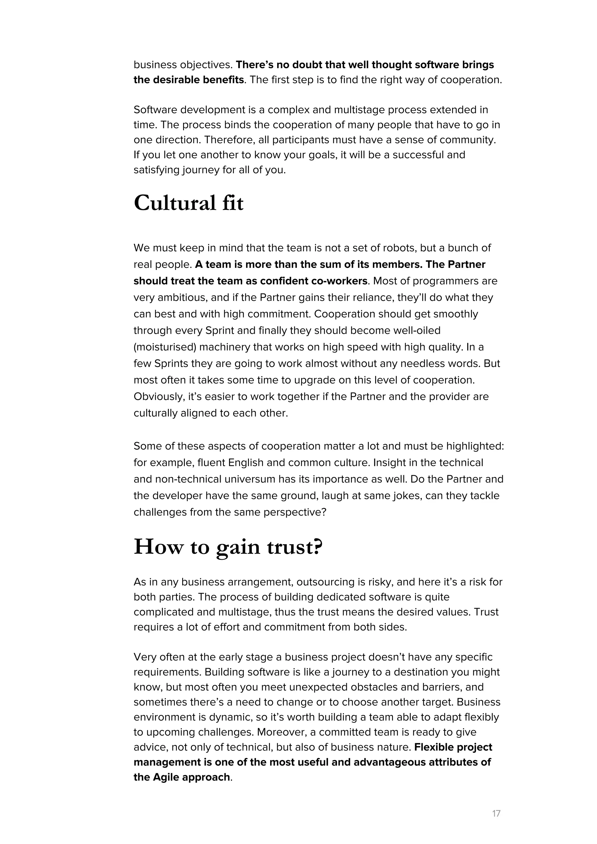 business objectives. ​There’s no doubt that well thought software brings
the desirable benefits​. The first step is to find the right way of cooperation.
Software development is a complex and multistage process extended in
time. The process binds the cooperation of many people that have to go in
one direction. Therefore, all participants must have a sense of community.
If you let one another to know your goals, it will be a successful and
satisfying journey for all of you.
Cultural fit
We must keep in mind that the team is not a set of robots, but a bunch of
real people. ​A team is more than the sum of its members. The Partner
should treat the team as confident co-workers​. Most of programmers are
very ambitious, and if the Partner gains their reliance, they’ll do what they
can best and with high commitment. Cooperation should get smoothly
through every Sprint and finally they should become well-oiled
(moisturised) machinery that works on high speed with high quality. In a
few Sprints they are going to work almost without any needless words. But
most often it takes some time to upgrade on this level of cooperation.
Obviously, it’s easier to work together if the Partner and the provider are
culturally aligned to each other.
Some of these aspects of cooperation matter a lot and must be highlighted:
for example, fluent English and common culture. Insight in the technical
and non-technical universum has its importance as well. Do the Partner and
the developer have the same ground, laugh at same jokes, can they tackle
challenges from the same perspective?
How to gain trust?
As in any business arrangement, outsourcing is risky, and here it’s a risk for
both parties. The process of building dedicated software is quite
complicated and multistage, thus the trust means the desired values. Trust
requires a lot of effort and commitment from both sides.
Very often at the early stage a business project doesn’t have any specific
requirements. Building software is like a journey to a destination you might
know, but most often you meet unexpected obstacles and barriers, and
sometimes there’s a need to change or to choose another target. Business
environment is dynamic, so it’s worth building a team able to adapt flexibly
to upcoming challenges. Moreover, a committed team is ready to give
advice, not only of technical, but also of business nature. ​Flexible project
management is one of the most useful and advantageous attributes of
the Agile approach​.
17
 