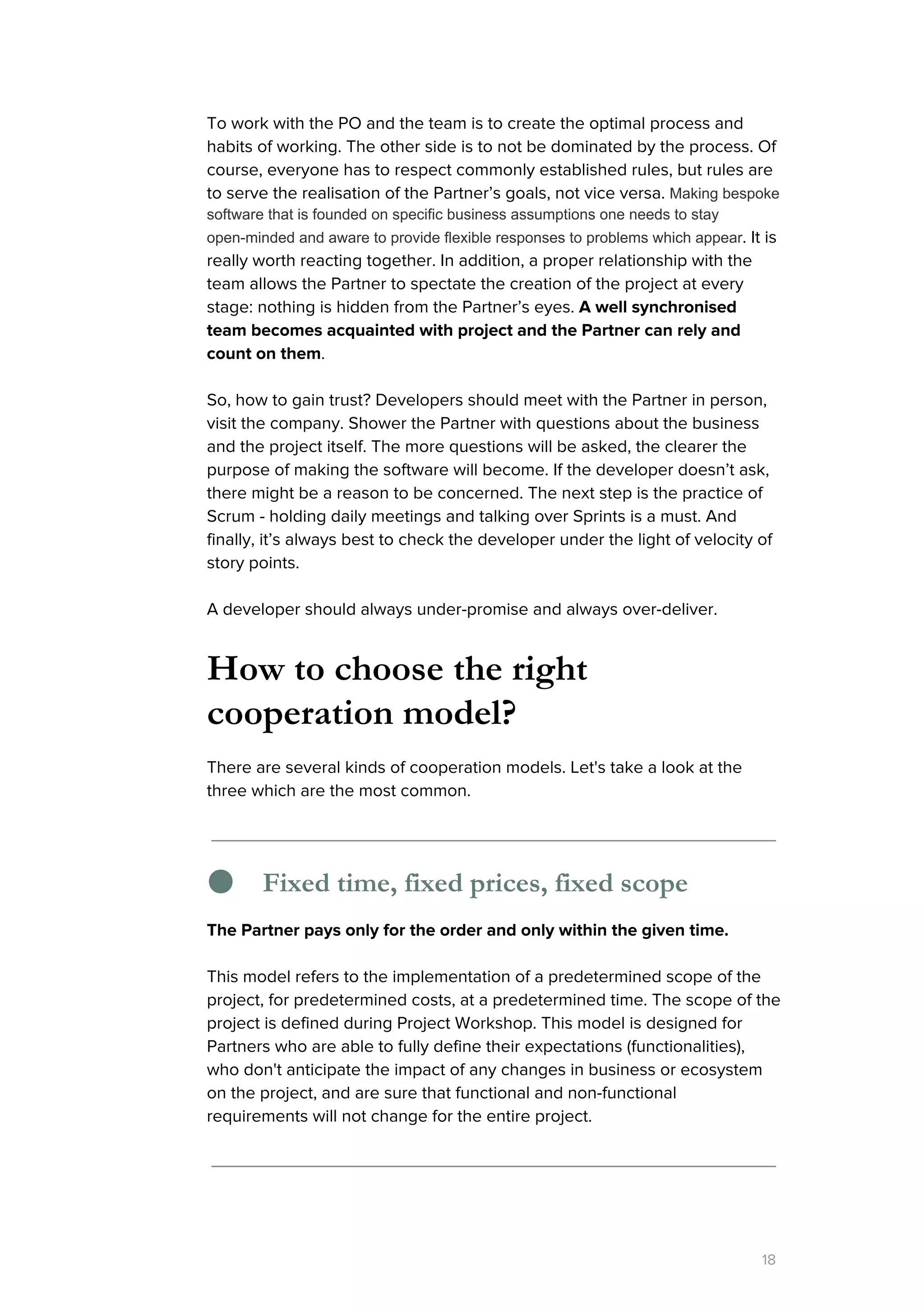 To work with the PO and the team is to create the optimal process and
habits of working. The other side is to not be dominated by the process. Of
course, everyone has to respect commonly established rules, but rules are
to serve the realisation of the Partner’s goals, not vice versa. ​Making bespoke 
software that is founded on specific business assumptions one needs to stay 
open­minded and aware to provide flexible responses to problems which appear​. It is
really worth reacting together. In addition, a proper relationship with the
team allows the Partner to spectate the creation of the project at every
stage: nothing is hidden from the Partner’s eyes. ​A well synchronised
team becomes acquainted with project and the Partner can rely and
count on them​.
So, how to gain trust? Developers should meet with the Partner in person,
visit the company. Shower the Partner with questions about the business
and the project itself. The more questions will be asked, the clearer the
purpose of making the software will become. If the developer doesn’t ask,
there might be a reason to be concerned. The next step is the practice of
Scrum - holding daily meetings and talking over Sprints is a must. And
finally, it’s always best to check the developer under the light of velocity of
story points.
A developer should always under-promise and always over-deliver.
How to choose the right
cooperation model?
There are several kinds of cooperation models. Let's take a look at the
three which are the most common.
● Fixed time, fixed prices, fixed scope
The Partner pays only for the order and only within the given time.
This model refers to the implementation of a predetermined scope of the
project, for predetermined costs, at a predetermined time. The scope of the
project is defined during Project Workshop. This model is designed for
Partners who are able to fully define their expectations (functionalities),
who don't anticipate the impact of any changes in business or ecosystem
on the project, and are sure that functional and non-functional
requirements will not change for the entire project.
18
 