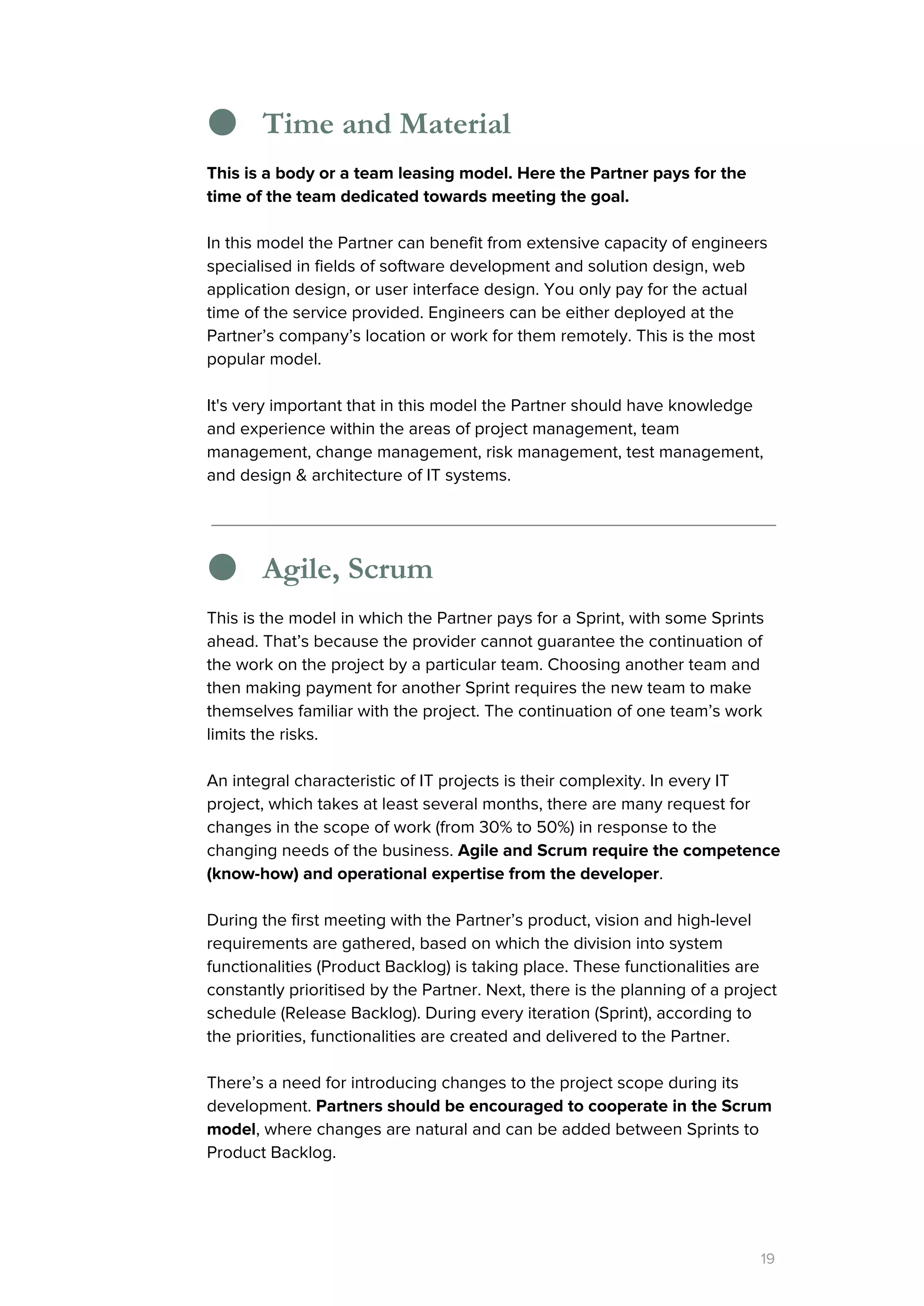 ● Time and Material
This is a body or a team leasing model. Here the Partner pays for the
time of the team dedicated towards meeting the goal.
In this model the Partner can benefit from extensive capacity of engineers
specialised in fields of software development and solution design, web
application design, or user interface design. You only pay for the actual
time of the service provided. Engineers can be either deployed at the
Partner’s company’s location or work for them remotely. This is the most
popular model.
It's very important that in this model the Partner should have knowledge
and experience within the areas of project management, team
management, change management, risk management, test management,
and design & architecture of IT systems.
● Agile, Scrum
This is the model in which the Partner pays for a Sprint, with some Sprints
ahead. That’s because the provider cannot guarantee the continuation of
the work on the project by a particular team. Choosing another team and
then making payment for another Sprint requires the new team to make
themselves familiar with the project. The continuation of one team’s work
limits the risks.
An integral characteristic of IT projects is their complexity. In every IT
project, which takes at least several months, there are many request for
changes in the scope of work (from 30% to 50%) in response to the
changing needs of the business. ​Agile and Scrum require the competence
(know-how) and operational expertise from the developer​.
During the first meeting with the Partner’s product, vision and high-level
requirements are gathered, based on which the division into system
functionalities (Product Backlog) is taking place. These functionalities are
constantly prioritised by the Partner. Next, there is the planning of a project
schedule (Release Backlog). During every iteration (Sprint), according to
the priorities, functionalities are created and delivered to the Partner.
There’s a need for introducing changes to the project scope during its
development. ​Partners should be encouraged to cooperate in the Scrum
model​, where changes are natural and can be added between Sprints to
Product Backlog.
19
 