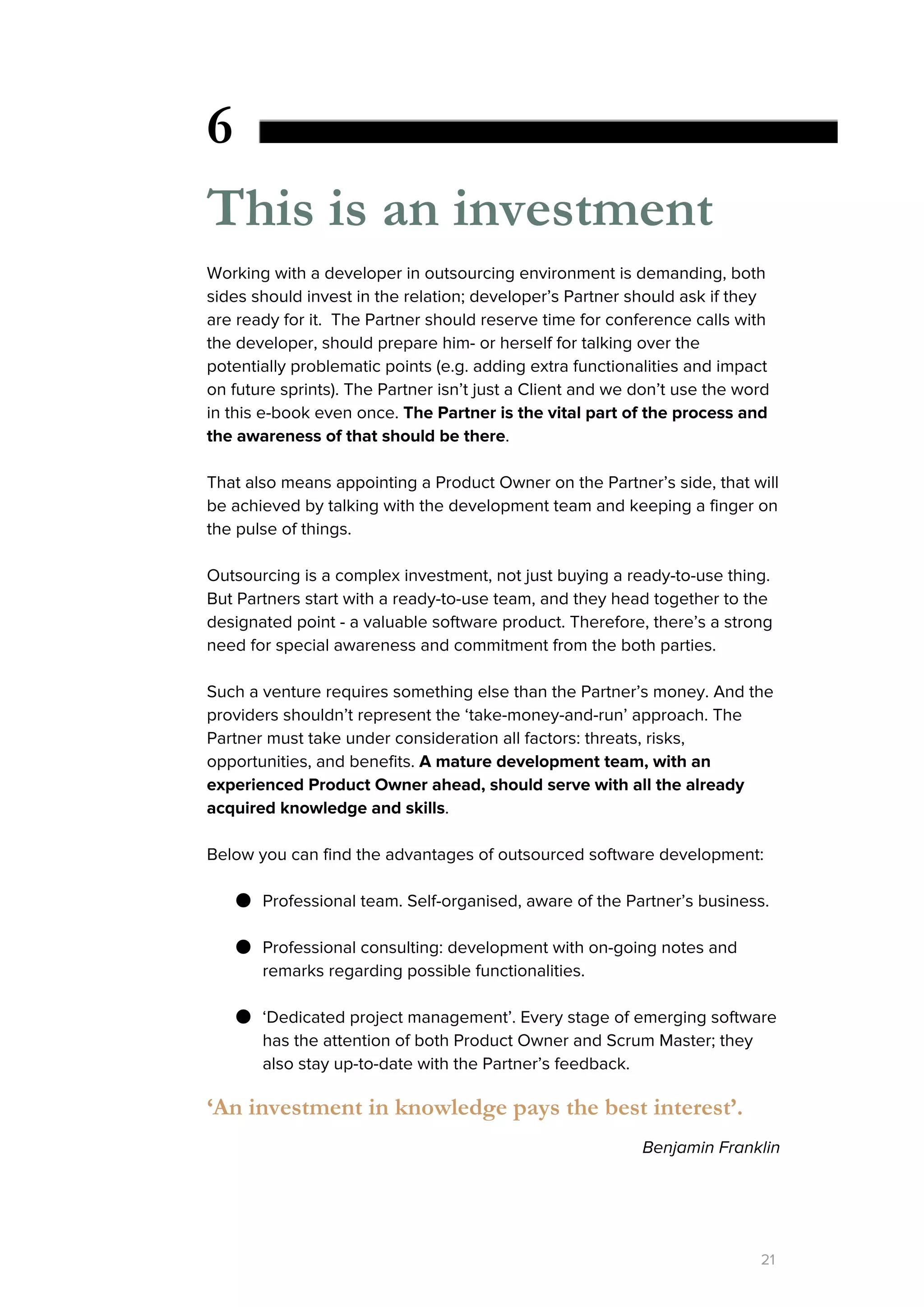 6
This is an investment
Working with a developer in outsourcing environment is demanding, both
sides should invest in the relation; developer’s Partner should ask if they
are ready for it. The Partner should reserve time for conference calls with
the developer, should prepare him- or herself for talking over the
potentially problematic points (e.g. adding extra functionalities and impact
on future sprints). The Partner isn’t just a Client and we don’t use the word
in this e-book even once. ​The Partner is the vital part of the process and
the awareness of that should be there​.
That also means appointing a Product Owner on the Partner’s side, that will
be achieved by talking with the development team and keeping a finger on
the pulse of things.
Outsourcing is a complex investment, not just buying a ready-to-use thing.
But Partners start with a ready-to-use team, and they head together to the
designated point - a valuable software product. Therefore, there’s a strong
need for special awareness and commitment from the both parties.
Such a venture requires something else than the Partner’s money. And the
providers shouldn’t represent the ‘take-money-and-run’ approach. The
Partner must take under consideration all factors: threats, risks,
opportunities, and benefits. ​A​​mature development team, with an
experienced Product Owner ahead, should serve with all the already
acquired knowledge and skills​.
Below you can find the advantages of outsourced software development:
● Professional team. Self-organised, aware of the Partner’s business.
● Professional consulting: development with on-going notes and
remarks regarding possible functionalities.
● ‘Dedicated project management’. Every stage of emerging software
has the attention of both Product Owner and Scrum Master; they
also stay up-to-date with the Partner’s feedback.
‘An investment in knowledge pays the best interest’.
Benjamin Franklin
21
 
