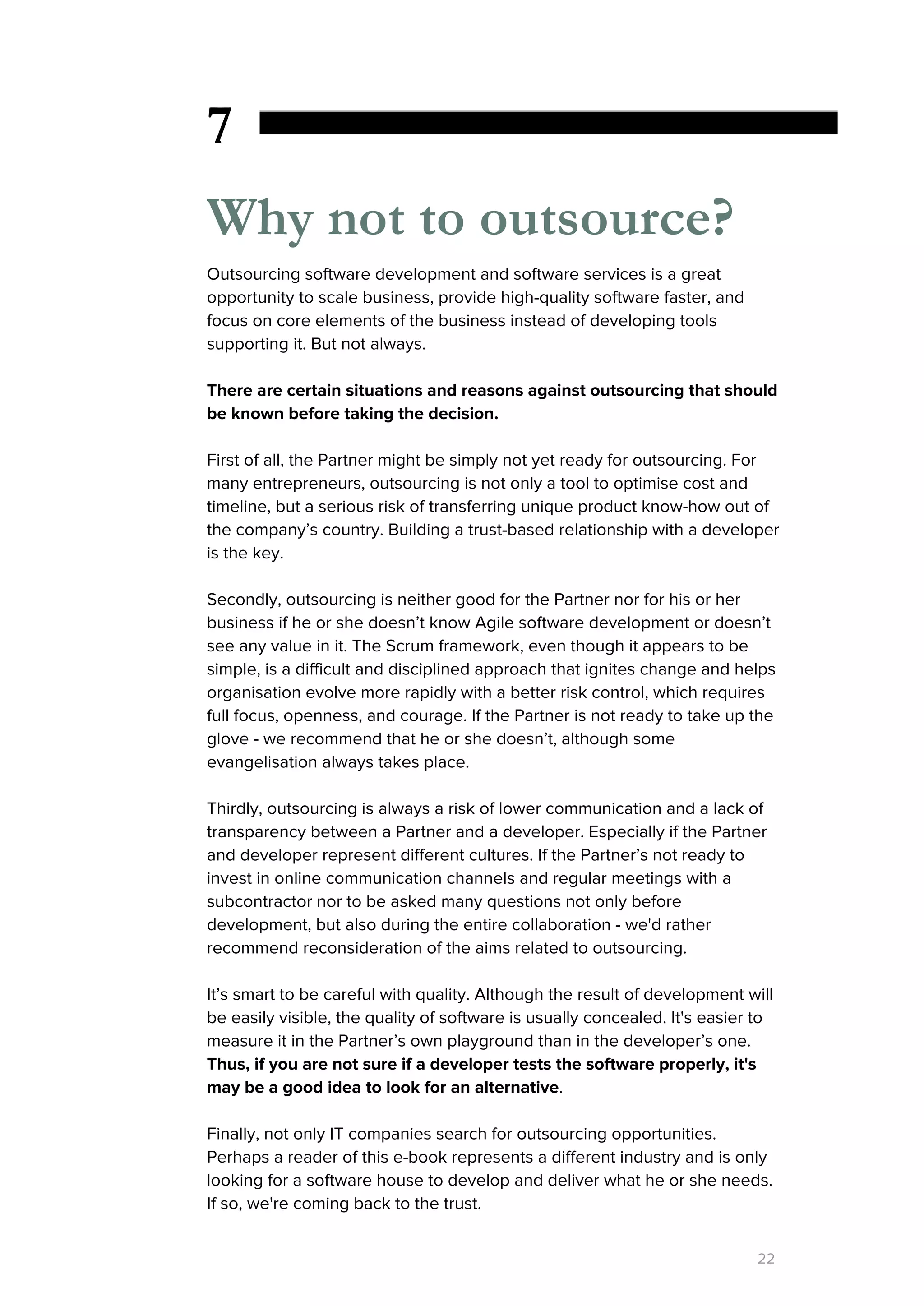 7
Why not to outsource?
Outsourcing software development and software services is a great
opportunity to scale business, provide high-quality software faster, and
focus on core elements of the business instead of developing tools
supporting it. But not always.
There are certain situations and reasons against outsourcing that should
be known before taking the decision.
First of all, the Partner might be simply not yet ready for outsourcing. For
many entrepreneurs, outsourcing is not only a tool to optimise cost and
timeline, but a serious risk of transferring unique product know-how out of
the company’s country. Building a trust-based relationship with a developer
is the key.
Secondly, outsourcing is neither good for the Partner nor for his or her
business if he or she doesn’t know Agile software development or doesn’t
see any value in it. The Scrum framework, even though it appears to be
simple, is a difficult and disciplined approach that ignites change and helps
organisation evolve more rapidly with a better risk control, which requires
full focus, openness, and courage. If the Partner is not ready to take up the
glove - we recommend that he or she doesn’t, although some
evangelisation always takes place.
Thirdly, outsourcing is always a risk of lower communication and a lack of
transparency between a Partner and a developer. Especially if the Partner
and developer represent different cultures. If the Partner’s not ready to
invest in online communication channels and regular meetings with a
subcontractor nor to be asked many questions not only before
development, but also during the entire collaboration - we'd rather
recommend reconsideration of the aims related to outsourcing.
It’s smart to be careful with quality. Although the result of development will
be easily visible, the quality of software is usually concealed. It's easier to
measure it in the Partner’s own playground than in the developer’s one.
Thus, if you are not sure if a developer tests the software properly, it's
may be a good idea to look for an alternative​.
Finally, not only IT companies search for outsourcing opportunities.
Perhaps a reader of this e-book represents a different industry and is only
looking for a software house to develop and deliver what he or she needs.
If so, we're coming back to the trust.
22
 