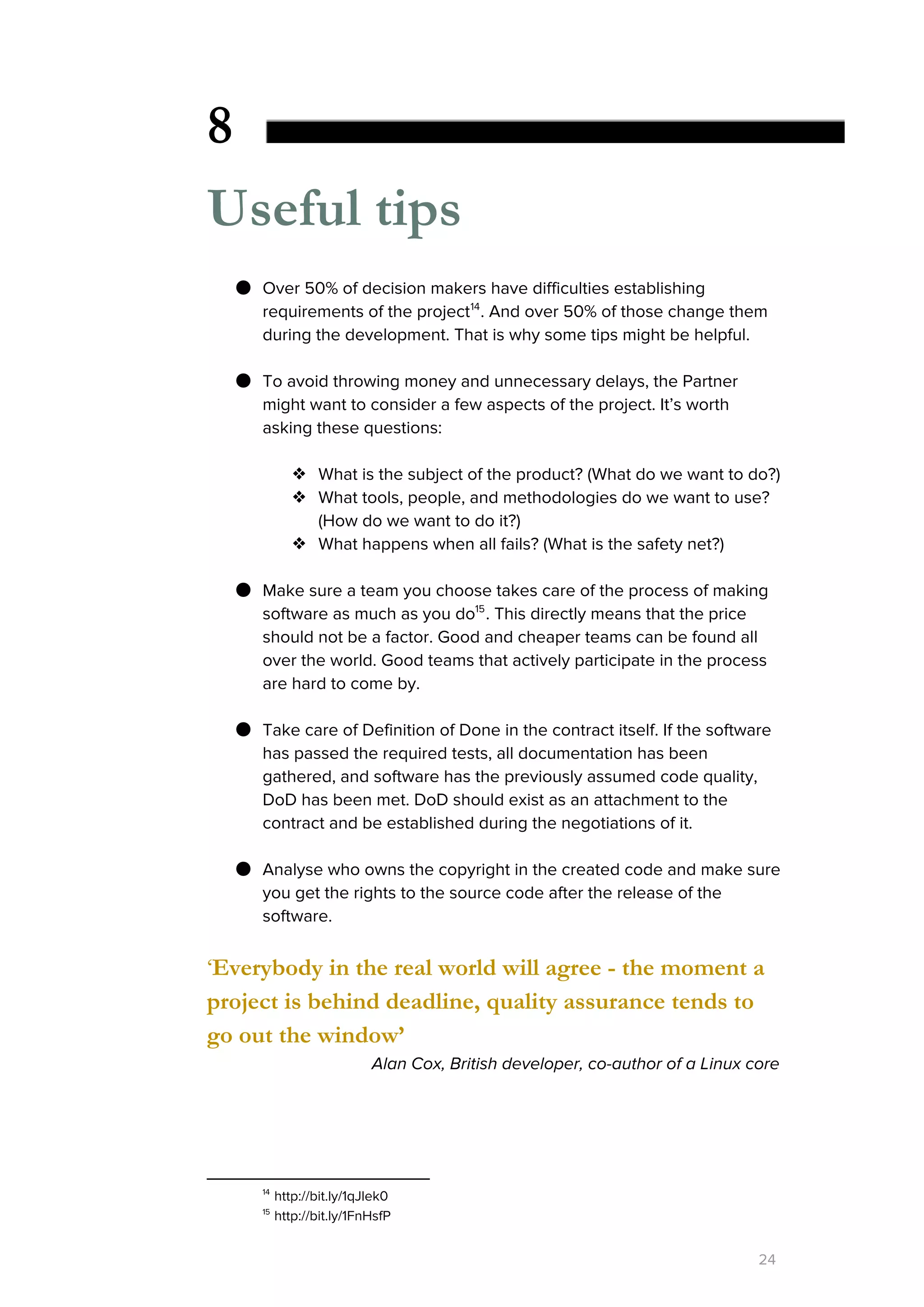 8
Useful tips
● Over 50% of decision makers have difficulties establishing
requirements of the project . And over 50% of those change them14
during the development. That is why some tips might be helpful.
● To avoid throwing money and unnecessary delays, the Partner
might want to consider a few aspects of the project. It’s worth
asking these questions:
❖ What is the subject of the product? (What do we want to do?)
❖ What tools, people, and methodologies do we want to use?
(How do we want to do it?)
❖ What happens when all fails? (What is the safety net?)
● Make sure a team you choose takes care of the process of making
software as much as you do . This directly means that the price15
should not be a factor. Good and cheaper teams can be found all
over the world. Good teams that actively participate in the process
are hard to come by.
● Take care of Definition of Done in the contract itself. If the software
has passed the required tests, all documentation has been
gathered, and software has the previously assumed code quality,
DoD has been met. DoD should exist as an attachment to the
contract and be established during the negotiations of it.
● Analyse who owns the copyright in the created code and make sure
you get the rights to the source code after the release of the
software.
‘​Everybody in the real world will agree - the moment a
project is behind deadline, quality assurance tends to
go out the window’
Alan Cox, British developer, co-author of a Linux core
14
http://bit.ly/1qJlek0
15
http://bit.ly/1FnHsfP
24
 