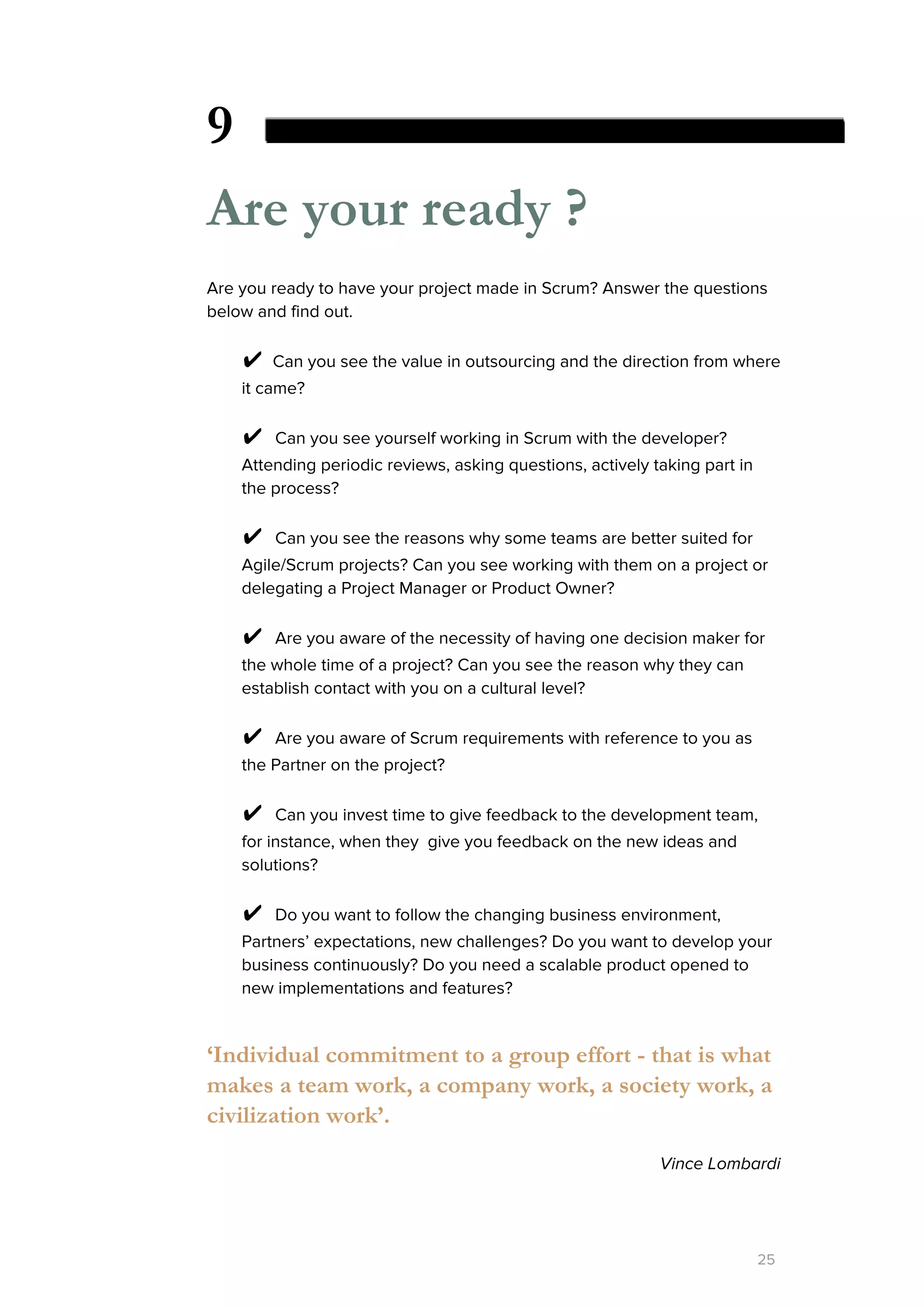 9
Are your ready ?
Are you ready to have your project made in Scrum? Answer the questions
below and find out.
✔​Can you see the value in outsourcing and the direction from where
it came?
✔ ​Can you see yourself working in Scrum with the developer?
Attending periodic reviews, asking questions, actively taking part in
the process?
✔ ​Can you see the reasons why some teams are better suited for
Agile/Scrum projects? Can you see working with them on a project or
delegating a Project Manager or Product Owner?
✔ ​Are you aware of the necessity of having one decision maker for
the whole time of a project? Can you see the reason why they can
establish contact with you on a cultural level?
✔ ​Are you aware of Scrum requirements with reference to you as
the Partner on the project?
✔ ​Can you invest time to give feedback to the development team,
for instance, when they give you feedback on the new ideas and
solutions?
✔ ​Do you want to follow the changing business environment,
Partners’ expectations, new challenges? Do you want to develop your
business continuously? Do you need a scalable product opened to
new implementations and features?
‘Individual commitment to a group effort - that is what
makes a team work, a company work, a society work, a
civilization work’.
Vince Lombardi
25
 