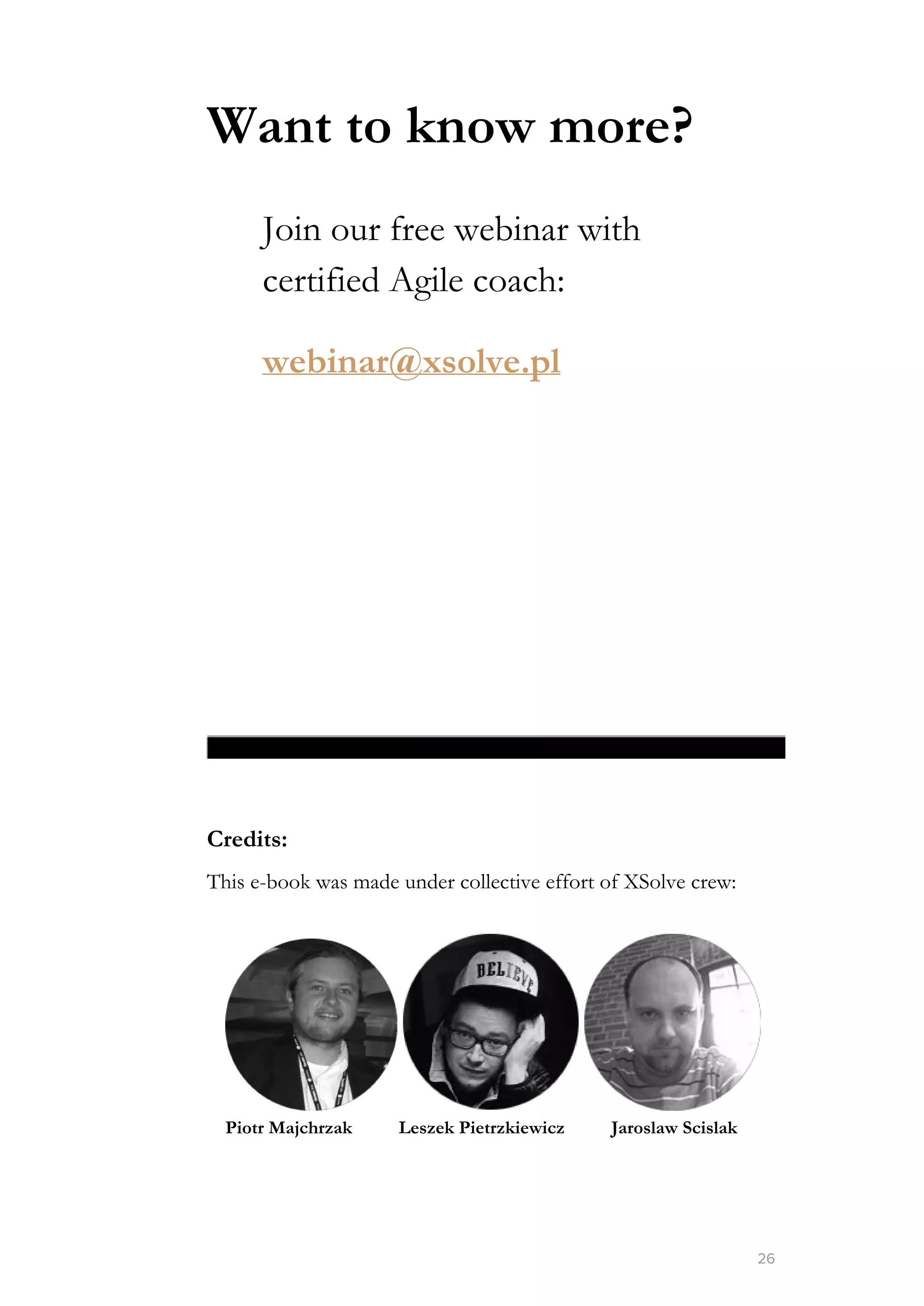 Want to know more?
Join our free webinar with
certified Agile coach:
webinar@xsolve.pl
Credits:
This e-book was made under collective effort of XSolve crew:
​Piotr Majchrzak​ ​Leszek Pietrzkiewicz​ ​Jaroslaw Scislak
26
 