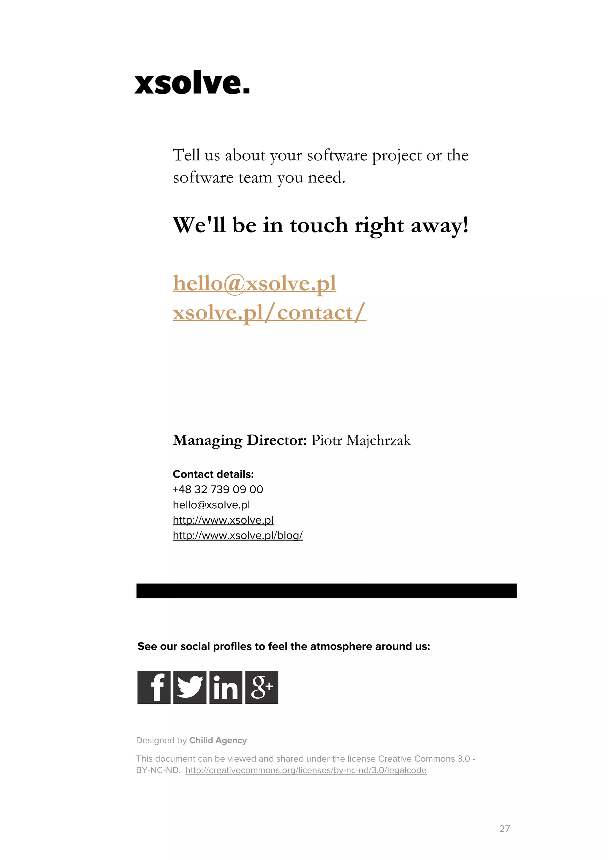 Tell us about your software project or the
software team you need.
We'll be in touch right away!
hello@xsolve.pl
xsolve.pl/contact/
Managing Director: ​Piotr Majchrzak
Contact details:
+48 32 739 09 00
hello@xsolve.pl
http://www.xsolve.pl
http://www.xsolve.pl/blog/
See our social profiles to feel the atmosphere around us:
Designed by ​Chilid​Agency
This document can be viewed and shared under the license Creative Commons 3.0 -
BY-NC-ND. ​http://creativecommons.org/licenses/by-nc-nd/3.0/legalcode
27
 